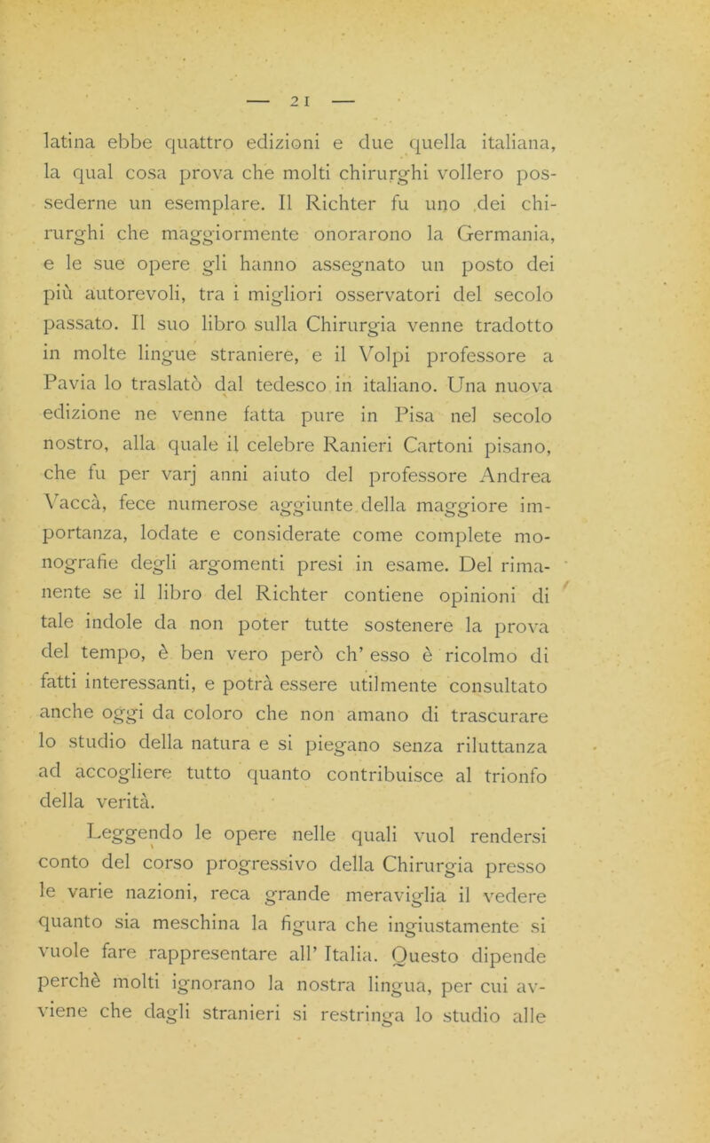 latina ebbe quattro edizioni e due quella italiana, la qual cosa prova che molti chirurghi vollero pos- sederne un esemplare. Il Richter fu uno dei chi- rurghi che maggiormente onorarono la Germania, e le sue opere gli hanno assegnato un posto dei più autorevoli, tra i migliori osservatori del secolo passato. Il suo libro sulla Chirurgia venne tradotto in molte lingue straniere, e il Volpi professore a Pavia lo traslatò dal tedesco in italiano. Una nuova • * edizione ne venne fatta pure in Pisa nel secolo nostro, alla quale il celebre Ranieri Cartoni pisano, che fu per varj anni aiuto del professore Andrea Vacca, fece numerose aggiunte della maggiore im- portanza, lodate e considerate come complete mo- nografie degli argomenti presi in esame. Del rima- nente se il libro del Richter contiene opinioni di tale indole da non poter tutte sostenere la prova del tempo, è ben vero però eh’ esso è ricolmo di fatti interessanti, e potrà essere utilmente consultato anche oggi da coloro che non amano di trascurare lo studio della natura e si piegano senza riluttanza ad accogliere tutto quanto contribuisce al trionfo della verità. Loggendo le opere nelle quali vuol rendersi conto del corso progressivo della Chirurgia presso le varie nazioni, reca grande meraviglia il vedere quanto sia meschina la figura che ingiustamente si vuole fare rappresentare all’ Italia. Questo dipende perchè molti ignorano la nostra lingua, per cui av- viene che dagli stranieri si restringa lo studio alle