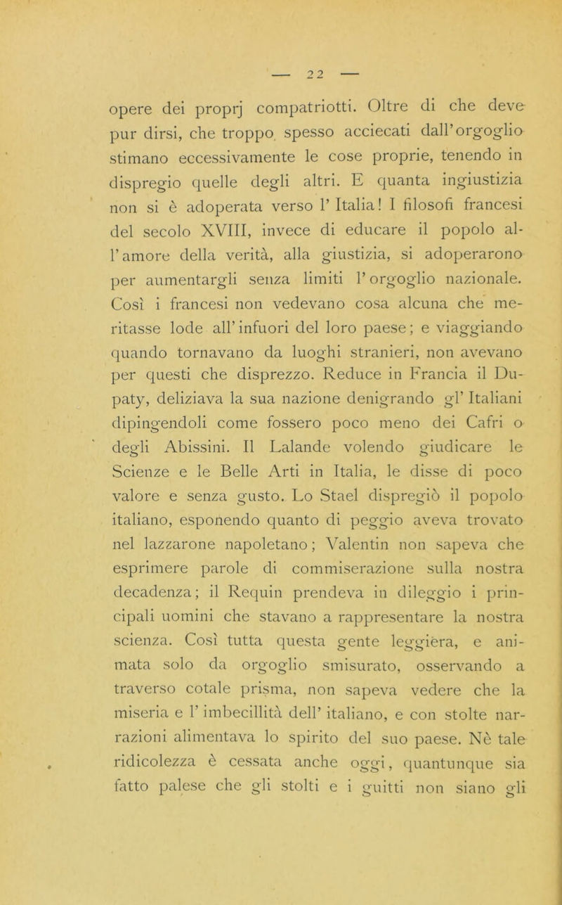 opere dei proprj compatriotti. Oltre di che deve- pur dirsi, che troppo spesso acciecati dall’orgoglio stimano eccessivamente le cose proprie, tenendo in dispregio quelle degli altri. E quanta ingiustizia non si è adoperata verso l’Italia! I filosofi francesi del secolo XVIII, invece di educare il popolo al- l’amore della verità, alla giustizia, si adoperarono per aumentargli senza limiti l’orgoglio nazionale. Così i francesi non vedevano cosa alcuna che me- ritasse lode all’infuori del loro paese; e viaggiando quando tornavano da luoghi stranieri, non avevano per questi che disprezzo. Reduce in Francia il Du- paty, deliziava la sua nazione denigrando gl’ Italiani dipingendoli come fossero poco meno dei Cafri o deo-li Abissini. Il Lalande volendo giudicare le Scienze e le Belle Arti in Italia, le disse di poco valore e senza gusto. Lo Stael dispregiò il popolo italiano, esponendo quanto di peggio aveva trovato nel lazzarone napoletano ; Valentin non sapeva che esprimere parole di commiserazione sulla nostra decadenza; il Requin prendeva in dileggio i prin- cipali uomini che stavano a rappresentare la nostra scienza. Così tutta questa gente leggiera, e ani- mata solo da orgoglio smisurato, osservando a traverso cotale prisma, non sapeva vedere che la miseria e l’imbecillità dell’ italiano, e con stolte nar- razioni alimentava lo spirito del suo paese. Nè tale ridicolezza è cessata anche oggi, quantunque sia tatto palese che gli stolti e i guitti non siano gli