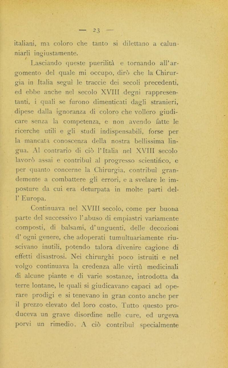 italiani, ma coloro che tanto si dilettano a calun- niarli ingiustamente. / . Lasciando queste puerilità e tornando all’ar- gomento del quale mi occupo, dirò che la Chirur- gia in Italia seguì le traccie dei secoli precedenti, ed ebbe anche nel secolo XVIII degni rappresen- tanti, i quali se furono dimenticati dagli stranieri, dipese dalla ignoranza di coloro che vollero giudi- care senza la competenza, e non avendo fatte le ricerche utili e gli studi indispensabili, forse per la mancata conoscenza della nostra bellissima lin- gua. Al contrario di ciò l’Italia nel XVIII secolo lavorò assai e contribuì al progresso scientifico, e per quanto concerne la Chirurgia, contribuì gran- demente a combattere gli errori, e a svelare le im- posture da cui era deturpata in molte parti del- 1’ Europa. Continuava nel XVIII secolo, come per buona parte del successivo l’abuso di empiastri variamente composti, di balsami, d’unguenti, delle decozioni d’ ogni genere, che adoperati tumultuariamente riu- scivano inutili, potendo talora divenire cagione di effetti disastrosi. Nei chirurghi poco istruiti e nel volgo continuava la credenza alle virtù medicinali di alcune piante e di varie sostanze, introdotta da terre lontane, le quali si giudicavano capaci ad ope- rare prodigi e si tenevano in gran conto anche per il prezzo elevato del loro costo. Tutto questo pro- duceva un grave disordine nelle cure, ed urgeva porvi un rimedio. A ciò contribuì specialmente