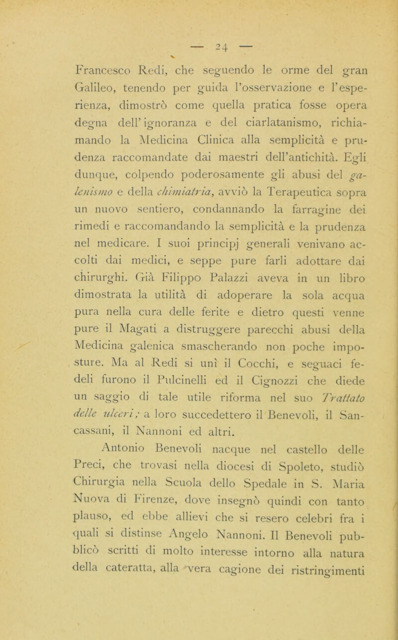 Francesco Redi, che seguendo le orme del gran Galileo, tenendo per guida l’osservazione e l’espe- rienza, dimostrò come quella pratica fosse opera degna dell’ ignoranza e del ciarlatanismo, richia- mando la Medicina Clinica alla semplicità e pru- denza raccomandate dai maestri dell’antichità. Egli dunque, colpendo poderosamente gli abusi del ga- lenismo e della chini latria, avviò la Terapeutica sopra un nuovo sentiero, condannando la farragine dei rimedi e raccomandando la semplicità e la prudenza nel medicare. I suoi principj generali venivano ac- colti dai medici, e seppe pure farli adottare dai chirurghi. Già Filippo Palazzi aveva in un libro dimostrata la utilità di adoperare la sola acqua pura nella cura delle ferite e dietro questi venne pure il Magati a distruggere parecchi abusi della Medicina galenica smascherando non poche impo- sture. Ma al Redi si unì il Cocchi, e seguaci fe- deli furono il Pulcinelli ed il Cignozzi che diede o un saggio di tale utile riforma nel suo Trattato delle ulceri; a loro succedettero il Benevoli, il San- cassani, il Nannoni ed altri. Antonio Benevoli nacque nel castello delle Preci, che trovasi nella diocesi di Spoleto, studiò Chirurgia nella Scuola dello Spedale in S. Maria Nuova di birenze, dove insegnò quindi con tanto plauso, ed ebbe allievi che si resero celebri fra i quali si distinse Angelo Nannoni. Il Benevoli pub- blico sci itti di molto interesse intorno alla natura della cateratta, alla vera cagione dei ristringimenti