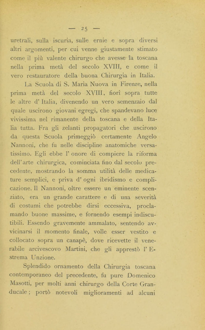 uretrali, sulla iscuria, sulle ernie e sopra diversi altri argomenti, per cui venne giustamente stimato come il più valente chirurgo che avesse la toscana nella prima metà del secolo XVIII, e come il vero restauratore della buona Chirurgia in Italia. La Scuola di S. Maria Nuova in Firenze, nella prima metà del secolo XVIII, fiorì sopra tutte le altre d’ Italia, divenendo un vero semenzaio dal quale uscirono giovani egregi, che spandevano luce vivissima nel rimanente della toscana e della Ita- lia tutta. Fra gli zelanti propagatori che uscirono da questa Scuola primeggiò certamente Angelo Nannoni, che fu nelle discipline anatomiche versa- tissimo. Egli ebbe 1’ onore di compiere la riforma dell’arte chirurgica, cominciata fino dell secolo pre- cedente, mostrando la somma utilità delle medica- ture semplici, e priva d’ ogni ibridismo e compli- cazione. Il Nannoni, oltre essere un eminente scen- ziato, era un grande carattere e di una severità di costumi che potrebbe dirsi eccessiva, procla- mando buone massime, e fornendo esempi indiscu- tibili. Essendo gravemente ammalato, sentendo av- vicinarsi il momento finale, volle esser vestito e collocato sopra un canapè, dove ricevette il vene- rabile arcivescovo Martini, che gli apprestò 1’ E- strema Unzione. Splendido ornamento della Chirurgia toscana contemporaneo del precedente, fu pure Domenico Masotti, per molti anni chirurgo della Corte Gran- ducale ; portò notevoli miglioramenti ad alcuni