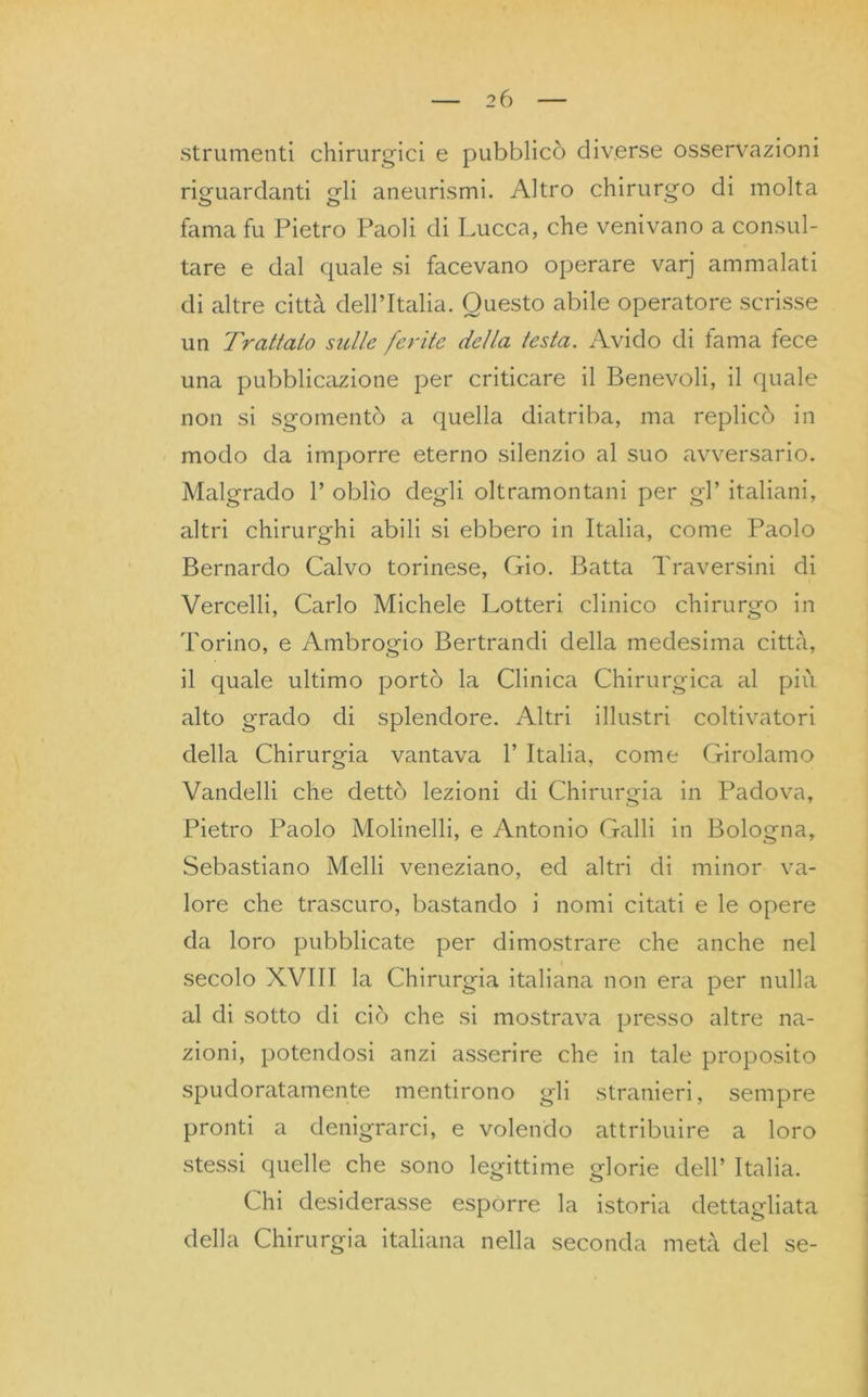 strumenti chirurgici e pubblicò diverse osservazioni riguardanti gli aneurismi. Altro chirurgo di molta fama fu Pietro Paoli di Lucca, che venivano a consul- tare e dal quale si facevano operare varj ammalati di altre città dell’Italia. Questo abile operatore scrisse un Trattato suite ferite della testa. Avido di fama fece una pubblicazione per criticare il Benevoli, il quale non si sgomentò a quella diatriba, ma replicò in modo da imporre eterno silenzio al suo avversario. Malgrado 1’ oblìo degli oltramontani per gl’ italiani, altri chirurghi abili si ebbero in Italia, come Paolo Bernardo Calvo torinese, Gio. Batta Traversini di Vercelli, Carlo Michele Lotteri clinico chirurgo in Torino, e Ambrogio Bertrandi della medesima città, il quale ultimo portò la Clinica Chirurgica al piu alto grado di splendore. Altri illustri coltivatori della Chirurgia vantava 1’ Italia, come Girolamo Vandelli che dettò lezioni di Chirurgia in Padova, Pietro Paolo Molinelli, e Antonio Galli in Bologna, Sebastiano Melli veneziano, ed altri di minor va- lore che trascuro, bastando i nomi citati e le opere da loro pubblicate per dimostrare che anche nel secolo XVIII la Chirurgia italiana non era per nulla al di sotto di ciò che si mostrava presso altre na- zioni, potendosi anzi asserire che in tale proposito spudoratamente mentirono gli stranieri, sempre pronti a denigrarci, e volendo attribuire a loro stessi quelle che sono legittime glorie dell’ Italia. Chi desiderasse esporre la istoria dettagliata della Chirurgia italiana nella seconda metà del se-