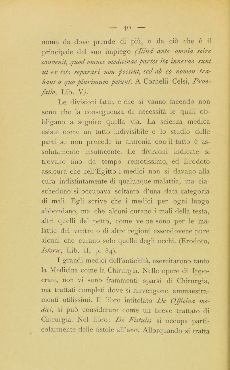 nome da dove prende di più, o da ciò che è il principale del suo impiego (Illud ante omnia scire conventi, quod omnes medicinale partes ita innexae sunt ut ex toto separavi non possint, sed ab eo novien tra- hant a quo plurimum petunt. A Cornelii Celsi, Prae- patio, Lib. V). Le divisioni fatte, e che si vanno facendo non sono che la conseguenza di necessità le quali ob- bligano a seguire quella via. La scienza medica esiste come un tutto indivisibile e lo studio delle parti se non procede in armonia con il tutto è as- solutamente insufficente. Le divisioni indicate si trovano fino da tempo remotissimo, ed Erodoto assicura che nell’Egitto i medici non si davano alla cura indistintamente di qualunque malattia, ma cia- scheduno si occupava soltanto d’una data categoria di mali. Egli scrive che i medici per ogni luogo abbondano, ma che alcuni curano i mali della testa, altri quelli del petto, come ve ne sono per le ma- lattie del ventre o di altre regioni essendovene pure alcuni che curano solo quelle degli occhi. (Erodoto, Istorie, Lib. II, p. 84). I grandi medici dell’antichità, esercitarono tanto la Medicina come la Chirurgia. Nelle opere di Ippo- crate, non vi sono frammenti sparsi di Chirurgia, ma trattati completi dove si rinvengono ammaestra- menti utilissimi. Il libro intitolato De Officina me- dici, si può considerare come un breve trattato di Chirurgia. Nel libro: De Fistulis si occupa parti- colarmente delle fistole all’ano. Allorquando si tratta