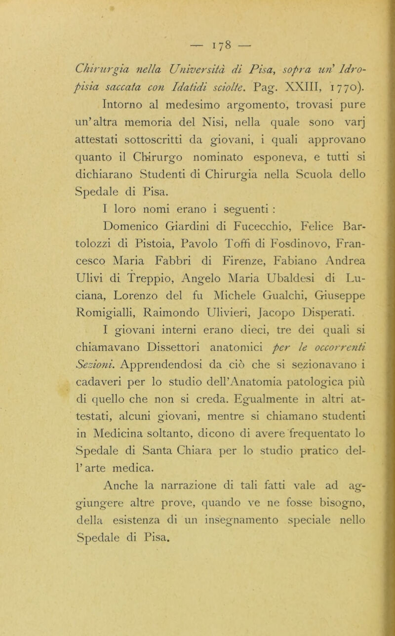 Chirurgia nella Università di Pisa, sopra uiì Idro- pisia saccata co?i Idatidi sciolte. Pag. XXIII, 1770). Intorno al medesimo argomento, trovasi pure un’altra memoria del Nisi, nella quale sono varj attestati sottoscritti da giovani, i quali approvano quanto il Chirurgo nominato esponeva, e tutti si dichiarano Studenti di Chirurgia nella Scuola dello Spedale di Pisa. I loro nomi erano i seguenti : Domenico Giardini di Fucecchio, Felice Bar- ilozzi di Pistoia, Pavolo Toffi di Fosdinovo, Fran- cesco Maria Fabbri di Firenze, Fabiano Andrea Ulivi di Treppio, Angelo Maria Ubaldesi di Lu- ciana, Lorenzo del fu Michele Gualchi, Giuseppe Romigialli, Raimondo Ulivieri, Jacopo Disperati. I giovani interni erano dieci, tre dei quali si chiamavano Dissettori anatomici per le occorrenti Sezioni. Apprendendosi da ciò che si sezionavano i cadaveri per lo studio dell’Anatomia patologica più di quello che non si creda. Egualmente in altri at- testati, alcuni giovani, mentre si chiamano studenti in Medicina soltanto, dicono di avere frequentato lo Spedale di Santa Chiara per lo studio pratico del- l’arte medica. Anche la narrazione di tali fatti vale ad ag- giungere altre prove, (piando ve ne fosse bisogno, della esistenza di un insegnamento speciale nello Spedale di Pisa.