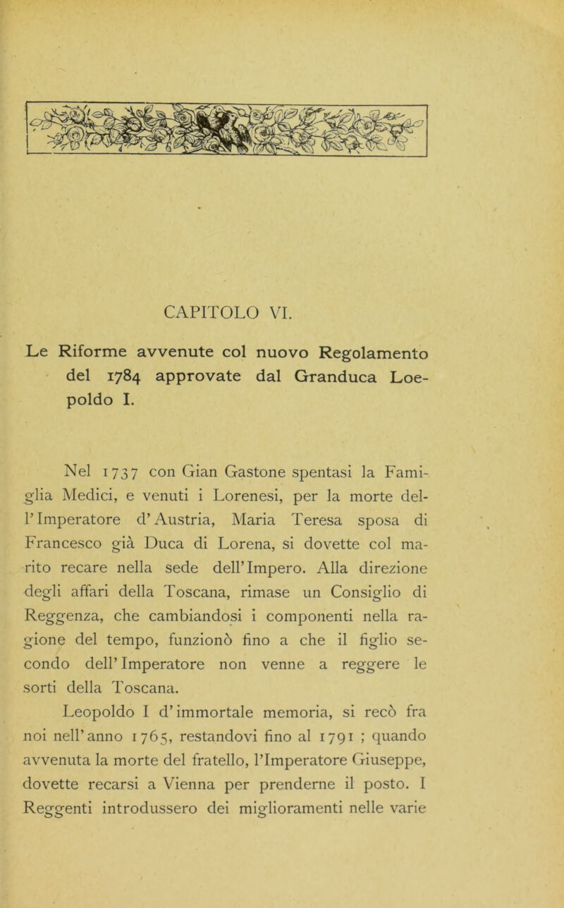 Le Riforme avvenute col nuovo Regolamento del 1784 approvate dal Granduca Loe- poldo I. Nel 1737 con Gian Gastone spentasi la Fami- glia Medici, e venuti i Lorenesi, per la morte del- l’Imperatore d’Austria, Maria Teresa sposa di Francesco già Duca di Lorena, si dovette col ma- rito recare nella sede dellTmpero. Alla direzione degli affari della Toscana, rimase un Consiglio di Reggenza, che cambiandosi i componenti nella ra- gione del tempo, funzionò fino a che il figlio se- condo dell’ Imperatore non venne a reggere le sorti della Toscana. Leopoldo I d’immortale memoria, si recò fra noi nell’anno 1765, restandovi fino al 1791 ; quando avvenuta la morte del fratello, l’Imperatore Giuseppe, dovette recarsi a Vienna per prenderne il posto. I Reggenti introdussero dei miglioramenti nelle varie