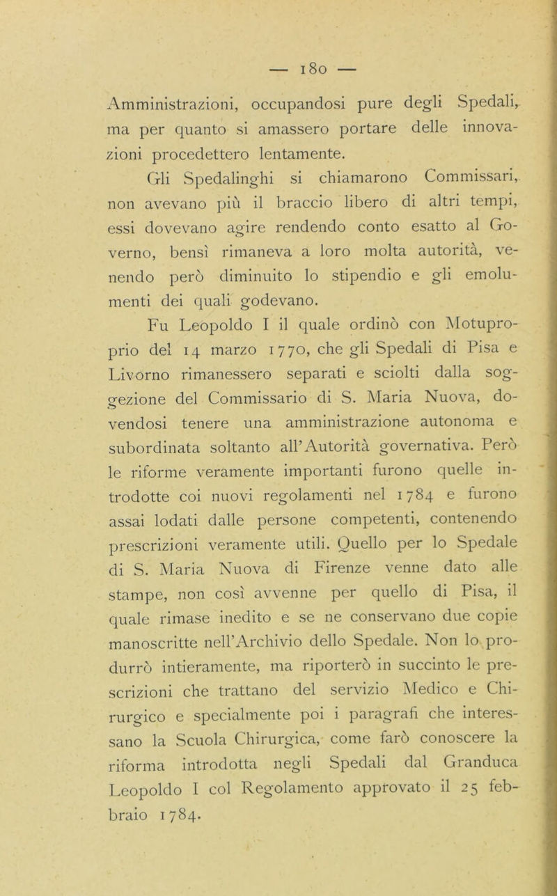 Amministrazioni, occupandosi pure degli Spedali, ma per quanto si amassero portare delle innova- zioni procedettero lentamente. Gli Spedalinghi si chiamarono Commissari, non avevano più il braccio libero di altri tempi, essi dovevano agire rendendo conto esatto al Go- verno, bensì rimaneva a loro molta autorità, ve- nendo però diminuito lo stipendio e gli emolu- menti dei quali godevano. Fu Leopoldo I il quale ordinò con Motupro- prio del 14 marzo 1 770, che gli Spedali di Pisa e Livorno rimanessero separati e sciolti dalla sog- gezione del Commissario di S. Maria Nuova, do- vendosi tenere una amministrazione autonoma e subordinata soltanto all’Autorità governativa. Però le riforme veramente importanti furono quelle in- trodotte coi nuovi regolamenti nel 1784 e furono assai lodati dalle persone competenti, contenendo prescrizioni veramente utili. Quello per lo Spedale di S. Maria Nuova di Firenze venne dato alle stampe, non così avvenne per quello di Pisa, il quale rimase inedito e se ne conservano due copie manoscritte nell’Archivio dello Spedale. Non lo pro- durrò intieramente, ma riporterò in succinto le pre- scrizioni che trattano del servizio Medico e Chi- rurgico e specialmente poi i paragrafi che interes- sano la Scuola Chirurgica, come farò conoscere la riforma introdotta negli Spedali dal Granduca Leopoldo I col Regolamento approvato il 25 feb- braio 1784.