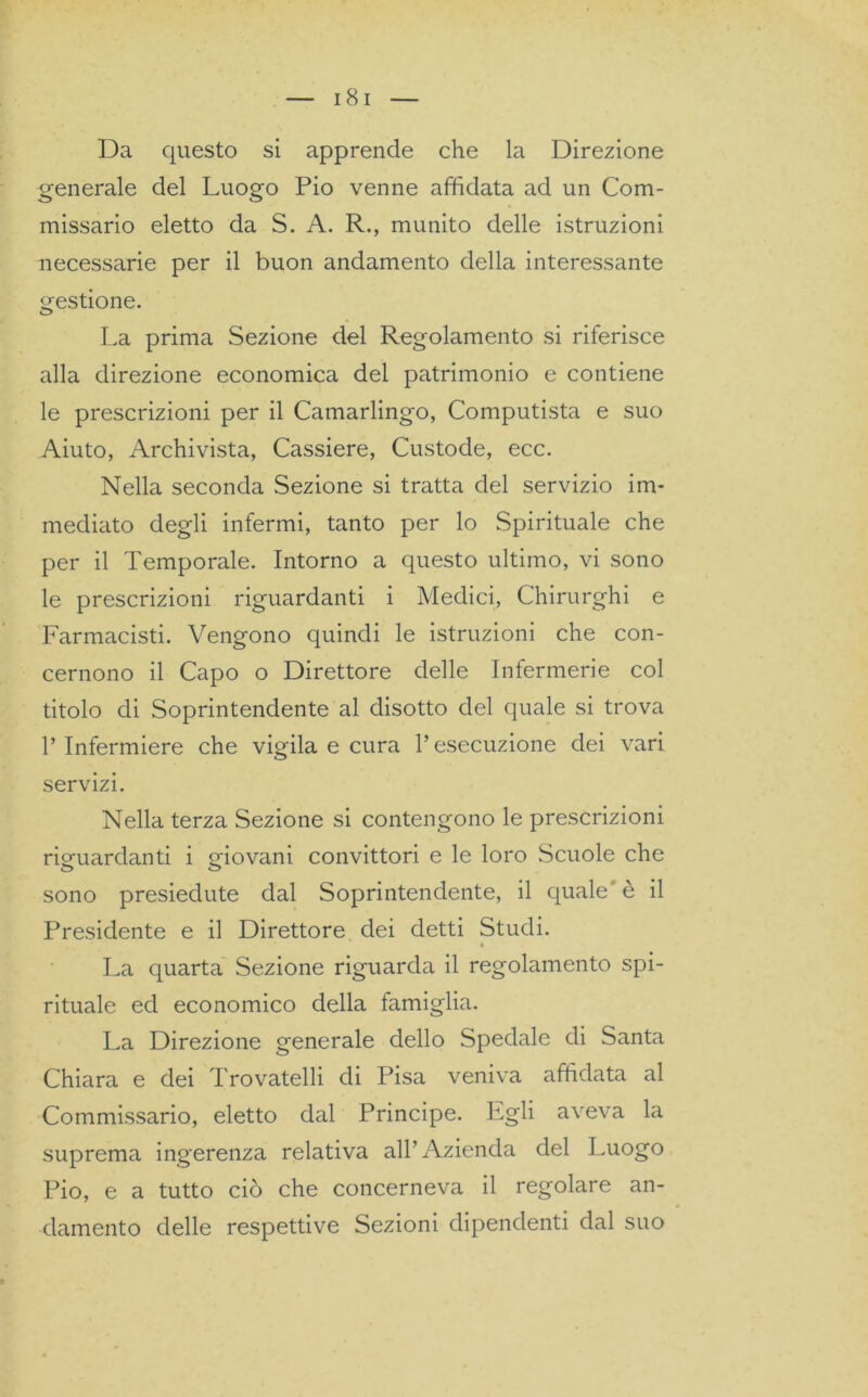 Da questo si apprende che la Direzione generale del Luogo Pio venne affidata ad un Com- missario eletto da S. A. R., munito delle istruzioni necessarie per il buon andamento della interessante gestione. La prima Sezione del Regolamento si riferisce alla direzione economica del patrimonio e contiene le prescrizioni per il Camarlingo, Computista e suo Aiuto, Archivista, Cassiere, Custode, ecc. Nella seconda Sezione si tratta del servizio im- mediato degli infermi, tanto per lo Spirituale che per il Temporale. Intorno a questo ultimo, vi sono le prescrizioni riguardanti i Medici, Chirurghi e Farmacisti. Vengono quindi le istruzioni che con- cernono il Capo o Direttore delle Infermerie col titolo di Soprintendente al disotto del quale si trova l’Infermiere che vigila e cura l’esecuzione dei vari servizi. Nella terza Sezione si contengono le prescrizioni riguardanti i giovani convittori e le loro Scuole che o o sono presiedute dal Soprintendente, il quale' è il Presidente e il Direttore dei detti Studi. * La quarta Sezione riguarda il regolamento spi- rituale ed economico della famiglia. La Direzione generale dello Spedale di Santa Chiara e dei Trovatelli di Pisa veniva affidata al Commissario, eletto dal Principe. Lgli aveva la suprema ingerenza relativa all’Azienda del Luogo Pio, e a tutto ciò che concerneva il regolare an- damento delle respettive Sezioni dipendenti dal suo