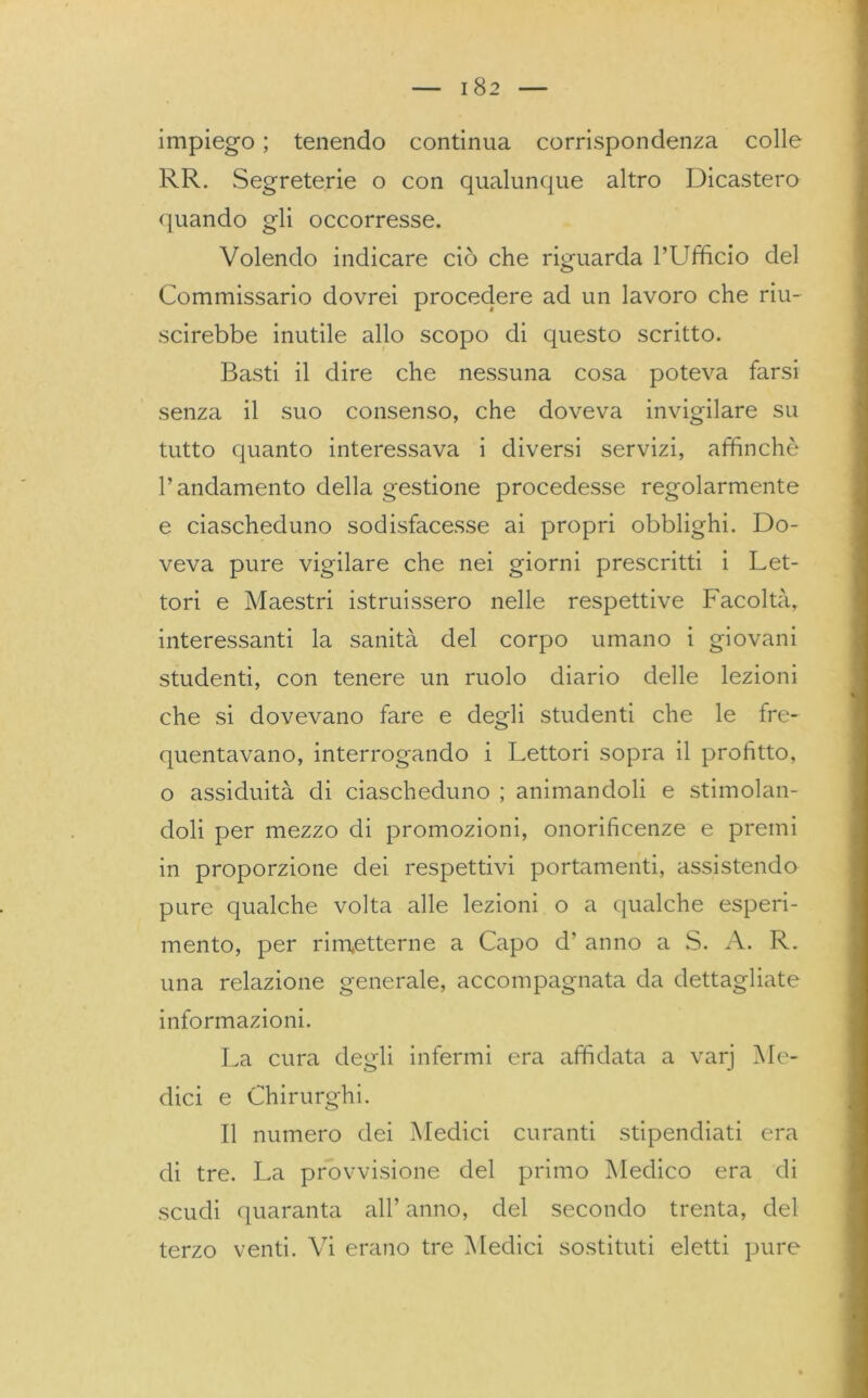 I 82 impiego ; tenendo continua corrispondenza colle RR. Segreterie o con qualunque altro Dicastero quando gli occorresse. Volendo indicare ciò che riguarda l’Ufficio del Commissario dovrei procedere ad un lavoro che riu- scirebbe inutile allo scopo di questo scritto. Basti il dire che nessuna cosa poteva farsi senza il suo consenso, che doveva invigilare su tutto quanto interessava i diversi servizi, affinchè l’andamento della gestione procedesse regolarmente e ciascheduno sodisfacesse ai propri obblighi. Do- veva pure vigilare che nei giorni prescritti i Let- tori e Maestri istruissero nelle respettive Facoltà, interessanti la sanità del corpo umano i giovani studenti, con tenere un ruolo diario delle lezioni che si dovevano fare e degli studenti che le fre- quentavano, interrogando i Lettori sopra il profitto, o assiduità di ciascheduno ; animandoli e stimolan- doli per mezzo di promozioni, onorificenze e premi in proporzione dei respettivi portamenti, assistendo pure qualche volta alle lezioni o a qualche esperi- mento, per rimetterne a Capo d’ anno a S. A. R. una relazione generale, accompagnata da dettagliate informazioni. La cura degli infermi era affidata a varj Me- dici e Chirurghi. Il numero dei Medici curanti stipendiati era di tre. La provvisione del primo Medico era di scudi quaranta all’ anno, del secondo trenta, del terzo venti. Vi erano tre Vledici sostituti eletti pure