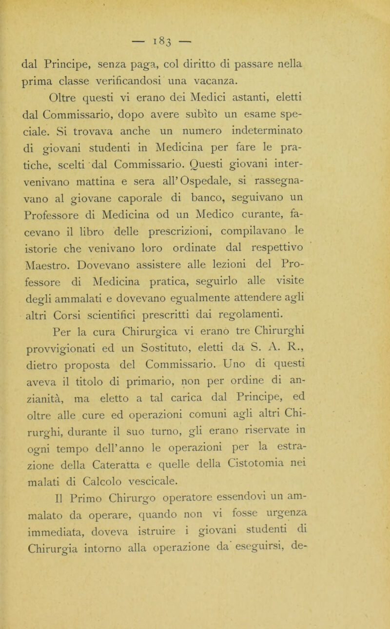 dal Prìncipe, senza paga, col diritto di passare nella prima classe verificandosi una vacanza. Oltre questi vi erano dei Medici astanti, eletti dal Commissario, dopo avere subito un esame spe- ciale. Si trovava anche un numero indeterminato di giovani studenti in Medicina per fare le pra- tiche, scelti dal Commissario. Questi giovani inter- venivano mattina e sera all’Ospedale, si rassegna- vano al giovane caporale di banco, seguivano un Professore di Medicina od un Medico curante, fa- cevano il libro delle prescrizioni, compilavano le istorie che venivano loro ordinate dal respettivo Maestro. Dovevano assistere alle lezioni del Pro- fessore di Medicina pratica, seguirlo alle visite degli ammalati e dovevano egualmente attendere agli altri Corsi scientifici prescritti dai regolamenti. Per la cura Chirurgica vi erano tre Chirurghi provvigionati ed un Sostituto, eletti da S. A. R., dietro proposta del Commissario. Uno di questi aveva il titolo di primario, non per ordine di an- zianità, ma eletto a tal carica dal Principe, ed oltre alle cure ed operazioni comuni agli altri Chi- rurghi, durante il suo turno, gli erano riservate in ogni tempo dell’anno le operazioni per la estra- zione della Cateratta e quelle della Cistotomia nei malati di Calcolo vescicale. Il Primo Chirurgo operatore essendovi un am- malato da operare, quando non vi fosse urgenza immediata, doveva istruire i giovani studenti di Chirurgia intorno alla operazione da eseguirsi, de-