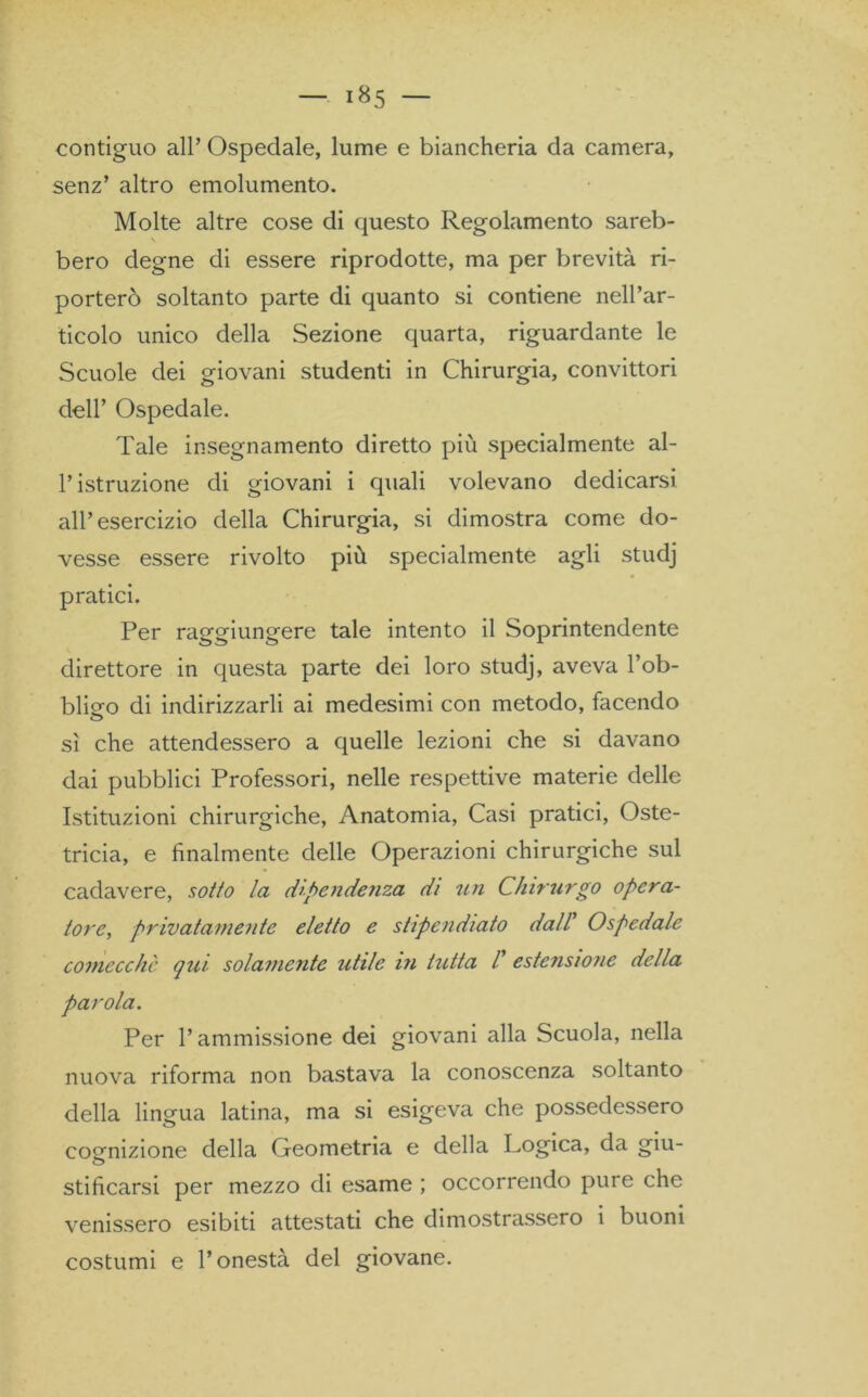 contiguo all’ Ospedale, lume e biancheria da camera, senz’ altro emolumento. Molte altre cose di questo Regolamento sareb- bero degne di essere riprodotte, ma per brevità ri- porterò soltanto parte di quanto si contiene nell’ar- ticolo unico della Sezione quarta, riguardante le Scuole dei giovani studenti in Chirurgia, convittori dell’ Ospedale. Tale insegnamento diretto più specialmente al- l’istruzione di giovani i quali volevano dedicarsi all’esercizio della Chirurgia, si dimostra come do- vesse essere rivolto più specialmente agli studj pratici. Per raggiungere tale intento il Soprintendente direttore in questa parte dei loro studj, aveva l’ob- blieo di indirizzarli ai medesimi con metodo, facendo sì che attendessero a quelle lezioni che si davano dai pubblici Professori, nelle respettive materie delle Istituzioni chirurgiche, Anatomia, Casi pratici, Oste- tricia, e finalmente delle Operazioni chirurgiche sul cadavere, sotto la dipendenza di un Chirurgo opera- torc, privatamente eletto e stipendiato dall Ospedale comecché qui solamente utile in tutta /’ estensione della parola. Per l’ammissione dei giovani alla Scuola, nella nuova riforma non bastava la conoscenza soltanto della lingua latina, ma si esigeva che possedessero cognizione della Geometria e della Logica, da giu- stifìcarsi per mezzo di esame ; occorrendo pure che venissero esibiti attestati che dimostrassero i buoni costumi e l’onestà del giovane.