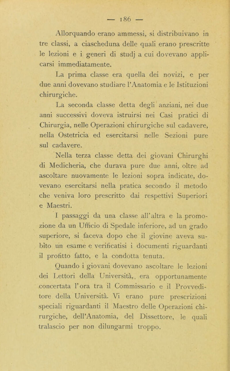 Allorquando erano ammessi, si distribuivano in tre classi, a ciascheduna delle quali erano prescritte le lezioni e i generi di studj a cui dovevano appli- carsi immediatamente. La prima classe era quella dei novizi, e per due anni dovevano studiare l’Anatomia e le Istituzioni chirurgiche. La seconda classe detta degli anziani, nei due anni successivi doveva istruirsi nei Casi pratici di Chirurgia, nelle Operazioni chirurgiche sul cadavere, nella Ostetricia ed esercitarsi nelle Sezioni pure sul cadavere. Nella terza classe detta dei giovani Chirurghi di Medicheria, che durava pure due anni, oltre ad ascoltare nuovamente le lezioni sopra indicate, do- vevano esercitarsi nella pratica secondo il metodo che veniva loro prescritto dai respettivi Superiori e Maestri. I passaggi da una classe all’altra e la promo- zione da un Ufficio di Spedale inferiore, ad un grado superiore, si faceva dopo che il giovine aveva su- bito un esame e verificatisi i documenti riguardanti il profitto fatto, e la condotta tenuta. Quando i giovani dovevano ascoltare le lezioni dei Lettori della Università,, era opportunamente concertata l’ora tra il Commissario e il Provvedi- tore della Università. Vi erano pure prescrizioni speciali riguardanti il Maestro delle Operazioni chi- rurgiche, dell’Anatomia, del Dissettore, le quali tralascio per non dilungarmi troppo.