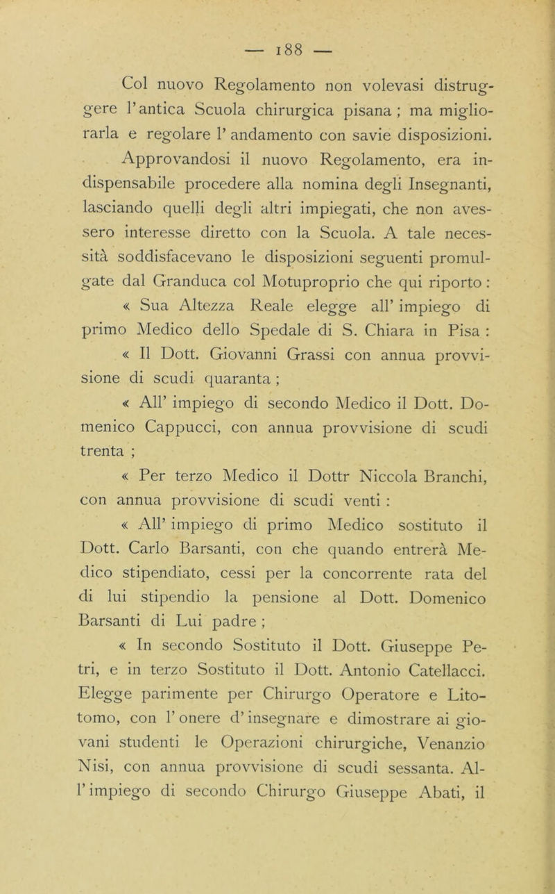 Col nuovo Regolamento non volevasi distrug- gere l’antica Scuola chirurgica pisana; ma miglio- rarla e regolare 1’ andamento con savie disposizioni. Approvandosi il nuovo Regolamento, era in- dispensabile procedere alla nomina degli Insegnanti, lasciando quelli degli altri impiegati, che non aves- sero interesse diretto con la Scuola. A tale neces- sità soddisfacevano le disposizioni seguenti promul- gate dal Granduca col Motuproprio che qui riporto : « Sua Altezza Reale elegge all’ impiego di primo Medico dello Spedale di S. Chiara in Pisa : « Il Dott. Giovanni Grassi con annua provvi- sione di scudi quaranta ; « All’ impiego di secondo Medico il Dott. Do- menico Cappucci, con annua provvisione di scudi trenta ; « Per terzo Medico il Dottr Niccola Branchi, con annua provvisione di scudi venti : « All’ impiego di primo Medico sostituto il Dott. Carlo Barsanti, con che quando entrerà Me- dico stipendiato, cessi per la concorrente rata del di lui stipendio la pensione al Dott. Domenico Barsanti di Lui padre ; « In secondo Sostituto il Dott. Giuseppe Pe- tri, e in terzo Sostituto il Dott. Antonio Catellacci. Elegge parimente per Chirurgo Operatore e Lito- tomo, con 1’ onere d’insegnare e dimostrare ai gio- vani studenti le Operazioni chirurgiche, Venanzio Nisi, con annua provvisione di scudi sessanta. Al- l’impiego di secondo Chirurgo Giuseppe Abati, il