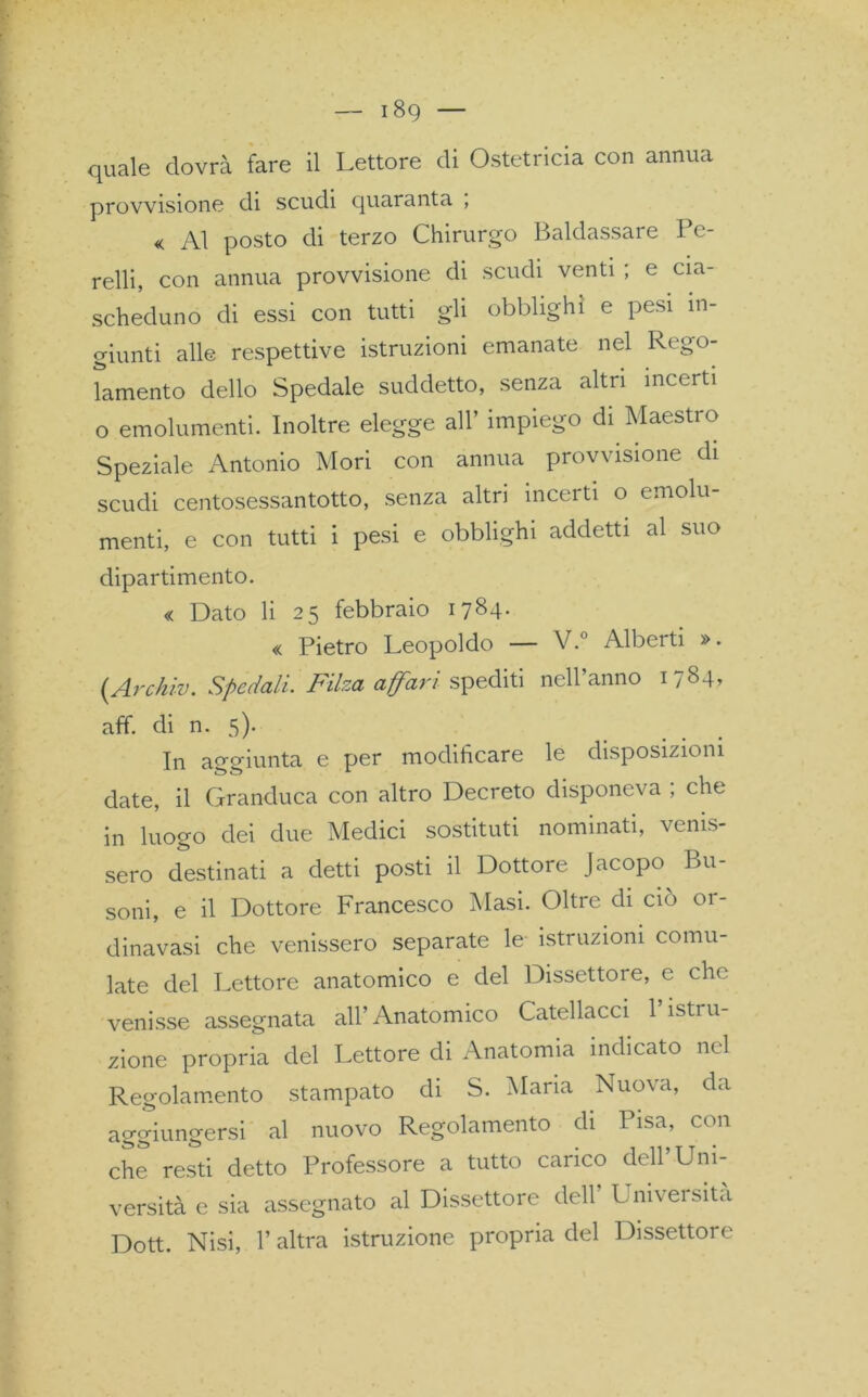 — i8g quale dovrà fare il Lettore di Ostetricia con annua provvisione di scudi quaranta , « Al posto di terzo Chirurgo Baldassare Pe- relli, con annua provvisione di scudi venti ; e cia- scheduno di essi con tutti gli obblighi e pesi in- giunti alle respettive istruzioni emanate nel Rego- lamento dello Spedale suddetto, senza altri incerti o emolumenti. Inoltre elegge all’ impiego di Maestro Speziale Antonio Mori con annua provvisione di scudi centosessantotto, senza altri incerti o emolu- menti, e con tutti i pesi e obblighi addetti al suo dipartimento. « Dato li 25 febbraio 1784- « Pietro Leopoldo — V.° Alberti ». (Archiv. Spedali. Filza affari spediti nell’anno 1784» aff. di n. 5). In aggiunta e per modificare le disposizioni date, il Granduca con altro Decreto disponeva ; che in luogo dei due Medici sostituti nominati, venis- sero destinati a detti posti il Dottore Jacopo Bu- soni, e il Dottore Francesco Masi. Oltre di ciò or- dinavasi che venissero separate le istruzioni comu- late del Lettore anatomico e del Dissettore, c elio venisse assegnata all’Anatomico Catellacci 1 istru- zione propria del Lettore di Anatomia indicato nel Regolamento stampato di S. Maria Nuova, da aggiungersi al nuovo Regolamento di Pisa, con che resti detto Professore a tutto carico dell’Uni- versità e sia assegnato al Dissettore dell Univei sita Dott. Nisi, l’altra istruzione propria del Dissettore