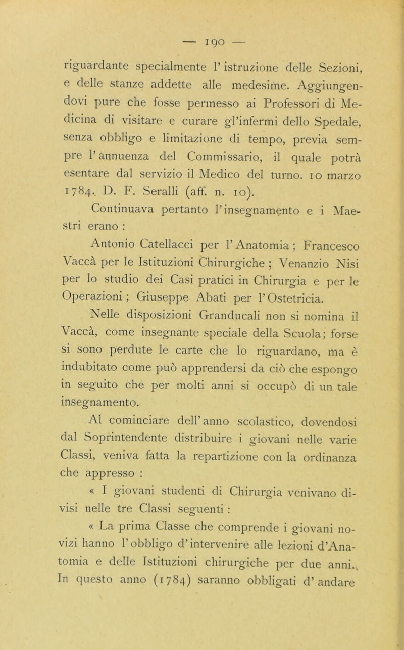 riguardante specialmente 1* istruzione delle Sezioni, e delle stanze addette alle medesime. Aggiungen- dovi pure che fosse permesso ai Professori di Me- dicina di visitare e curare gl’infermi dello Spedale, senza obbligo e limitazione di tempo, previa sem- pre l’annuenza del Commissario, il quale potrà esentare dal servizio il Medico del turno, io marzo 1784.. D. F. Seralli (aff. n. io). Continuava pertanto l’insegnamento e i Mae- stri erano : Antonio Catellacci per l’Anatomia; Francesco Vaccà per le Istituzioni Chirurgiche; Venanzio Nisi per lo studio dei Casi pratici in Chirurgia e per le Operazioni; Giuseppe Abati per l’Ostetricia. Nelle disposizioni Granducali non si nomina il Cacca, come insegnante speciale della Scuola; forse si sono perdute le carte che lo riguardano, ma è indubitato come può apprendersi da ciò che espongo in seguito che per molti anni si occupò di un tale insegnamento. Al cominciare dell’anno scolastico, dovendosi dal Soprintendente distribuire i giovani nelle varie Classi, veniva fatta la repartizione con la ordinanza che appresso : « I giovani studenti di Chirurgia venivano di- visi nelle tre Classi segmenti : o « La prima Classe che comprende 1 giovani no- vizi hanno l’obbligo d’intervenire alle lezioni d’Ana- tomia e delle Istituzioni chirurgiche per due anni.. In questo anno (1784) saranno obbligati d’andare