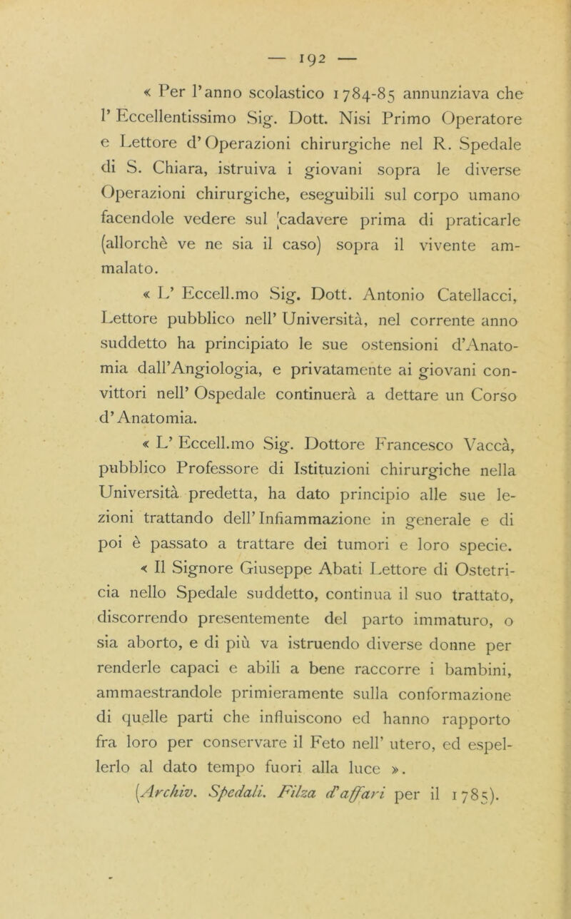 « Per l’anno scolastico 1784-85 annunziava che 1’ Eccellentissimo Sig. Dott. Nisi Primo Operatore e Lettore d’Operazioni chirurgiche nel R. Spedale di S. Chiara, istruiva i giovani sopra le diverse Operazioni chirurgiche, eseguibili sul corpo umano facendole vedere sul [cadavere prima di praticarle (allorché ve ne sia il caso) sopra il vivente am- malato. « L’ Eccell.mo Sig. Dott. Antonio Catellacci, Lettore pubblico nell’ Università, nel corrente anno suddetto ha principiato le sue ostensioni d’Anato- mia dall’Angiologia, e privatamente ai giovani con- vittori nell’ Ospedale continuerà a dettare un Corso d’Anatomia. « L’ Eccell.mo Sig. Dottore Francesco Vaccà, pubblico Professore di Istituzioni chirurgiche nella Università predetta, ha dato principio alle sue le- zioni trattando dell’Infiammazione in generale e di poi è passato a trattare dei tumori e loro specie. « Il Signore Giuseppe Abati Lettore di Ostetri- cia nello Spedale suddetto, continua il suo trattato, discorrendo presentemente del parto immaturo, o sia aborto, e di più va istruendo diverse donne per renderle capaci e abili a bene raccorre i bambini, ammaestrandole primieramente sulla conformazione di quelle parti che influiscono ed hanno rapporto fra loro per conservare il Feto nell’ utero, ed espel- lerlo al dato tempo fuori alla luce ». (Archiv. Spedali. Filza cTaffari per il 178=;).