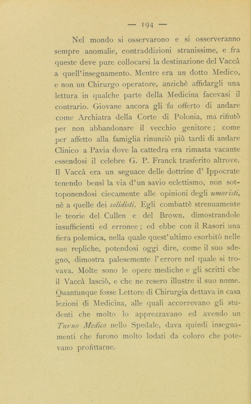 Nel mondo si osservarono e si osserveranno sempre anomalie, contraddizioni stranissime, e tra queste deve pure collocarsi la destinazione del Vacca a quell’insegnamento. Mentre era un dotto Medico, e non un Chirurgo operatore, anziché affidargli una lettura in qualche parte della Medicina facevasi il contrario. Giovane ancora gli fu offerto di andare come Archiatra della Corte di Polonia, ma rifiutò per non abbandonare il vecchio genitore ; come per affetto alla famiglia rinunziò più tardi di andare Clinico a Pavia dove la cattedra era rimasta vacante essendosi il celebre G. P. Franck trasferito altrove. Il Vaccà era un seguace delle dottrine d’ Ippocrate tenendo bensì la via d’un savio eclettismo, non sot- toponendosi ciecamente alle opinioni degli umoristi, nè a quelle dei solidisti. Egli combattè strenuamente le teorie del Cullen e del Brown, dimostrandole insufficienti ed erronee ; ed ebbe con il Rasori una fiera polemica, nella quale quest’ultimo esorbitò nelle sue repliche, potendosi oggi dire, come il suo sde- gno, dimostra palesemente Terrore nel quale si tro- vava. Molte sono le opere mediche e gli scritti che il Vaccà lasciò, e che ne resero illustre il suo nome. Quantunque fosse Lettore di Chirurgia dettava in casa lezioni di Medicina, alle quali accorrevano gli stu- denti che molto lo apprezzavano ed avendo un Turno Medico nello Spedale, dava quindi insegna- menti che furono molto lodati da coloro che pote- vano profittarne.