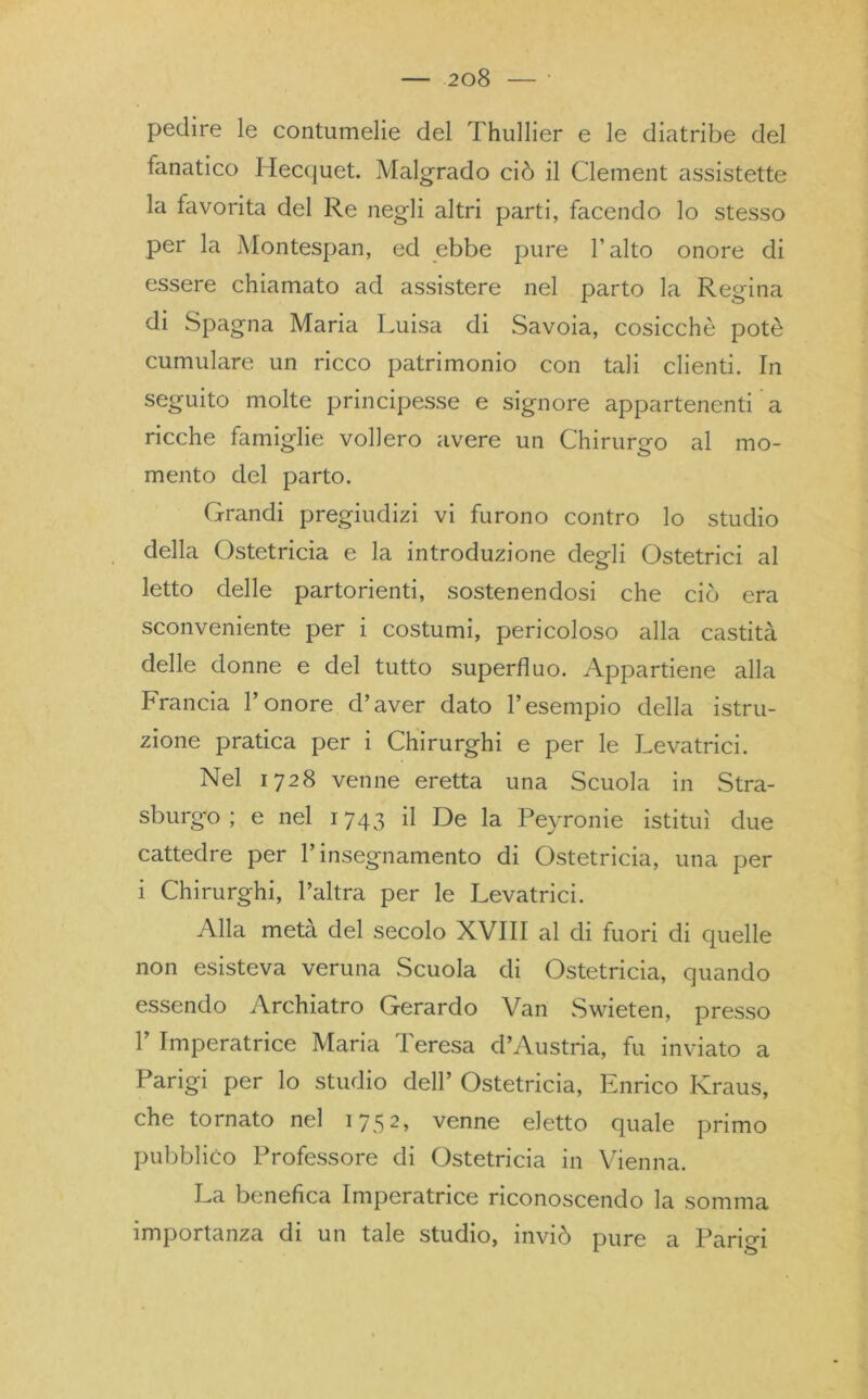 pedire le contumelie del Thullier e le diatribe del fanatico Hecquet. Malgrado ciò il Clement assistette la favorita del Re negli altri parti, facendo lo stesso per la Montespan, ed ebbe pure l’alto onore di essere chiamato ad assistere nel parto la Regina di Spagna Maria Luisa di Savoia, cosicché potè cumulare un ricco patrimonio con tali clienti. In seguito molte principesse e signore appartenenti a ricche famiglie vollero avere un Chirurgo al mo- mento del parto. Grandi pregiudizi vi furono contro lo studio della Ostetricia e la introduzione degli Ostetrici al letto delle partorienti, sostenendosi che ciò era sconveniente per i costumi, pericoloso alla castità delle donne e del tutto superfluo. Appartiene alla Francia l’onore d’aver dato l’esempio della istru- zione pratica per i Chirurghi e per le Levatrici. Nel 1728 venne eretta una Scuola in Stra- sburg'o ; e nel 1743 il De la Peyronie istituì due cattedre per l’insegnamento di Ostetricia, una per i Chirurghi, l’altra per le Levatrici. Alla metà del secolo XVIII al di fuori di quelle non esisteva veruna Scuola di Ostetricia, quando essendo Archiatro Gerardo Van Swieten, presso 1’ Imperatrice Maria Teresa d’Austria, fu inviato a Parigi per lo studio dell’ Ostetricia, Enrico Kraus, che tornato nel 1752, venne eletto quale primo pubblico Professore di Ostetricia in Vienna. La benefica Imperatrice riconoscendo la somma importanza di un tale studio, inviò pure a Parigi