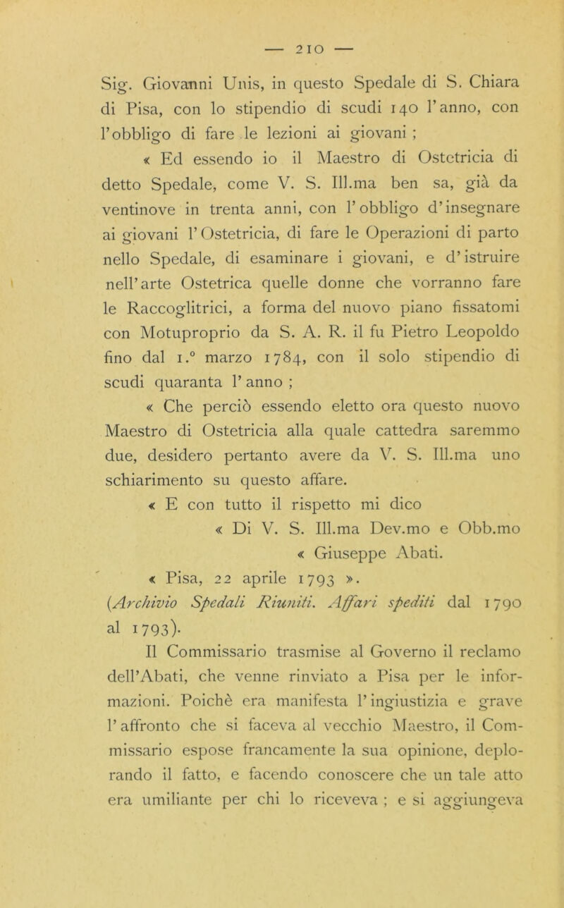 2 10 Sig. Giovanni Unis, in questo Spedale di S. Chiara di Pisa, con lo stipendio di scudi 140 l’anno, con l’obbligo di fare le lezioni ai giovani ; « Ed essendo io il Maestro di Ostetricia di detto Spedale, come V. S. 111.ma ben sa, già da ventinove in trenta anni, con l’obbligo d’insegnare ai giovani l’Ostetricia, di fare le Operazioni di parto nello Spedale, di esaminare i giovani, e d’istruire nell’arte Ostetrica quelle donne che vorranno fare le Raccoglitrici, a forma del nuovo piano fissatomi con Motuproprio da S. A. R. il fu Pietro Leopoldo fino dal i.° marzo 1784, con il solo stipendio di scudi quaranta 1’ anno ; « Che perciò essendo eletto ora questo nuovo Maestro di Ostetricia alla quale cattedra saremmo due, desidero pertanto avere da V. S. 111.ma uno schiarimento su questo affare. « E con tutto il rispetto mi dico « Di V. S. 111.ma Dev.mo e Obb.mo « Giuseppe Abati. « Pisa, 22 aprile 1793 ». (.Archivio Spedali Riuniti. Affari spediti dal 1790 al 1793)- Il Commissario trasmise al Governo il reclamo dell’Abati, che venne rinviato a Pisa per le infor- mazioni. Poiché era manifesta l’ingiustizia e grave 1’ affronto che si faceva al vecchio Maestro, il Com- missario espose francamente la sua opinione, deplo- rando il fatto, e facendo conoscere che un tale atto era umiliante per chi lo riceveva ; e si aggiungeva