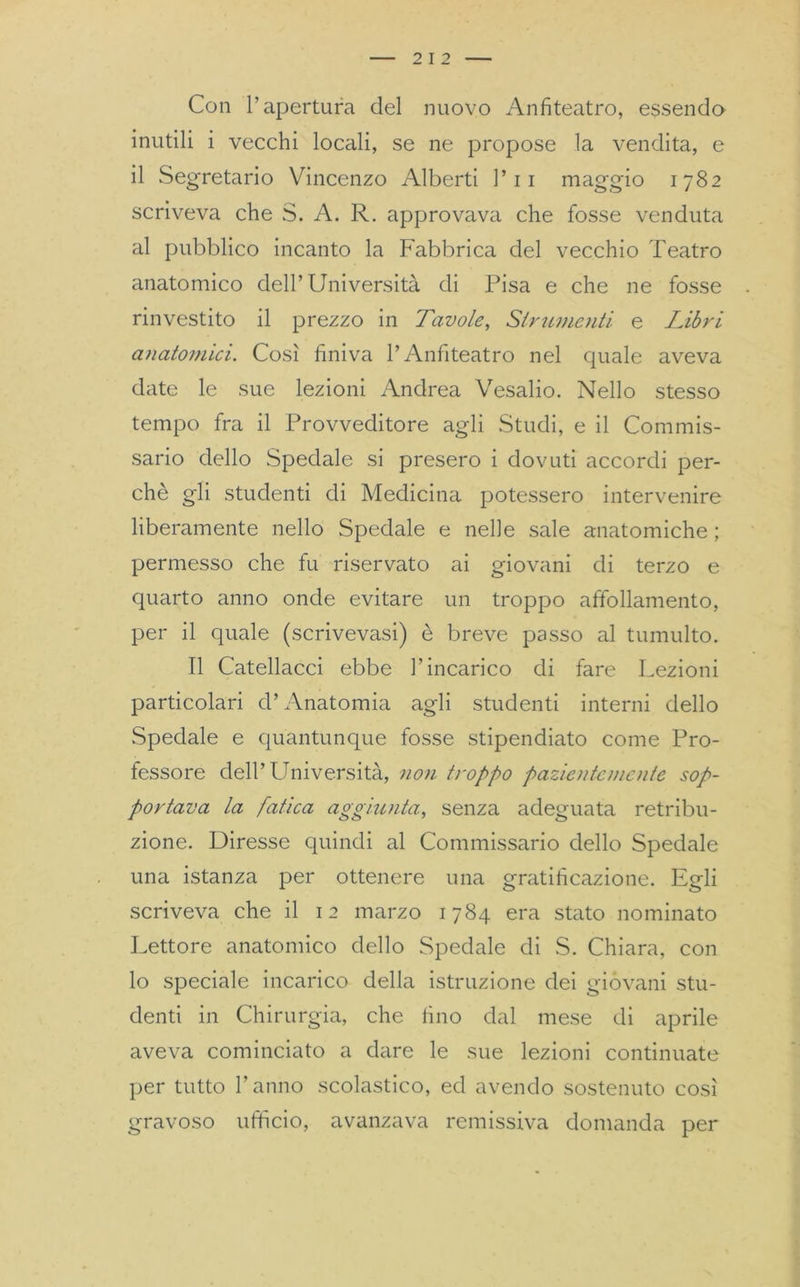 Con l’apertura del nuovo Anfiteatro, essendo inutili i vecchi locali, se ne propose la vendita, e il Segretario Vincenzo Alberti l’11 maggio 1782 scriveva che S. A. R. approvava che fosse venduta al pubblico incanto la Fabbrica del vecchio Teatro anatomico dell’Università di Pisa e che ne fosse rinvestito il prezzo in Tavole, Strumenti e Libri anatomici. Così finiva l’Anfiteatro nel quale aveva date le sue lezioni Andrea Vesalio. Nello stesso tempo fra il Provveditore agli Studi, e il Commis- sario dello Spedale si presero i dovuti accordi per- chè gli studenti di Medicina potessero intervenire liberamente nello Spedale e nelle sale anatomiche ; permesso che fu riservato ai giovani di terzo e quarto anno onde evitare un troppo affollamento, per il quale (scrivevasi) è breve passo al tumulto. Il Catellacci ebbe l’incarico di fare Lezioni particolari d’Anatomia agli studenti interni dello .Spedale e quantunque fosse stipendiato come Pro- fessore dell’Università, non troppo pazientemente sop- portava la fatica aggiunta, senza adeguata retribu- zione. Diresse quindi al Commissario dello Spedale una istanza per ottenere una gratificazione. Egli scriveva che il 12 marzo 1784 era stato nominato Lettore anatomico dello Spedale di S. Chiara, con lo speciale incarico della istruzione dei gióvani stu- denti in Chirurgia, che fino dal mese di aprile aveva cominciato a dare le sue lezioni continuate per tutto l’anno scolastico, ed avendo sostenuto così gravoso ufficio, avanzava remissiva domanda per