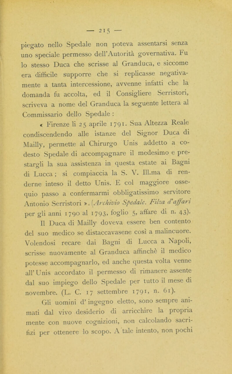 piegato nello Spedale non poteva assentarsi senza uno speciale permesso dell’Autorità governativa, tu lo stesso Duca che scrisse al Granduca, e siccome era difficile supporre che si replicasse negativa- mente a tanta intercessione, avvenne infatti che la domanda fu accolta, ed il Consigliere Serristori, scriveva a nome del Granduca la seguente lettela al Commissario dello Spedale : « Firenze li 25 aprile 1791. Sua Altezza Reale condiscendendo alle istanze del Signor Duca di Mailly, permette al Chirurgo Unis addetto a co- desto Spedale di accompagnare il medesimo e pre- stargli la sua assistenza in questa estate ai Bagni di Lucca ; si compiaccia la S. V. 111.ma di ren- derne inteso il detto Unis. E col maggiore osse- quio passo a confermarmi obbligatissimo servitore Antonio Serristori ». [Archivio Spedale. Filza daffari per gli anni 1790 al 1793, foglio 5, affare di n. 43). Il Duca di Mailly doveva essere ben contento del suo medico se distaccavasene cosi a malincuore. Volendosi recare dai Bagni di Lucca a Napoli, scrisse nuovamente al Granduca affinché il medico potesse accompagnarlo, ed anche questa volta venne all’Unis accordato il permesso di rimanere assente dal suo impiego dello Spedale per tutto il mese di novembre. (L. C. 17 settembre I79L n* di). Gli uomini d’ ingegno eletto, sono sempre ani- mati dal vivo desiderio di arricchire la propria mente con nuove cognizioni, non calcolando sacri- fizi per ottenere lo scopo. A tale intento, non pochi