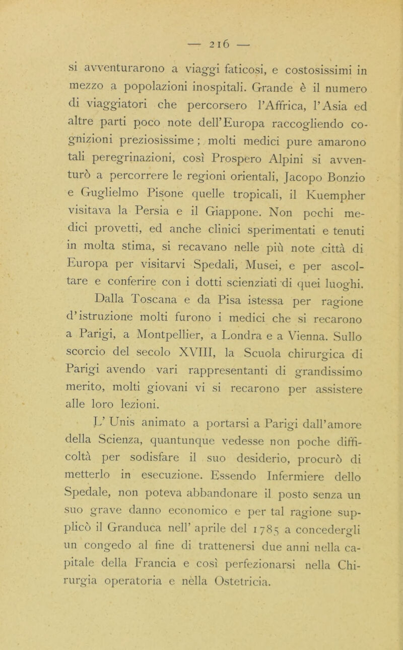 \ si avventurarono a viaggi faticosi, e costosissimi in mezzo a popolazioni inospitali. Grande è il numero di viaggiatori che percorsero l’Affrica, l’Asia ed altre parti poco note dell’Europa raccogliendo co- gnizioni preziosissime ; molti medici pure amarono tali peregrinazioni, così Prospero Alpini si avven- turò a percorrere le regioni orientali, Jacopo Bonzio e Guglielmo Pisone quelle tropicali, il Kuempher visitava la Persia e il Giappone. Non pochi me- dici provetti, ed anche clinici sperimentati e tenuti in molta stima, si recavano nelle più note città di Europa per visitarvi Spedali, Musei, e per ascol- tare e conferire con i dotti scienziati di quei luoghi. Dalla d oscana e da Pisa istessa per ragione d’istruzione molti furono i medici che si recarono a Parigi, a Montpellier, a Londra e a Vienna. Sullo scorcio del secolo XVIII, la Scuola chirurgica di Parigi, avendo vari rappresentanti di grandissimo merito, molti giovani vi si recarono per assistere alle loro lezioni. V Unis animato a portarsi a Parigi dall’amore della Scienza, quantunque vedesse non poche diffi- colta per sodisfare il suo desiderio, procurò di metterlo in esecuzione. Essendo Infermiere dello Spedale, non poteva abbandonare il posto senza un suo grave danno economico e per tal ragione sup- plicò il Granduca nell’ aprile del 178s a concederai un congedo al line di trattenersi due anni nella ca- pitale della Francia e così perfezionarsi nella Chi- rurgia operatoria e nella Ostetricia.