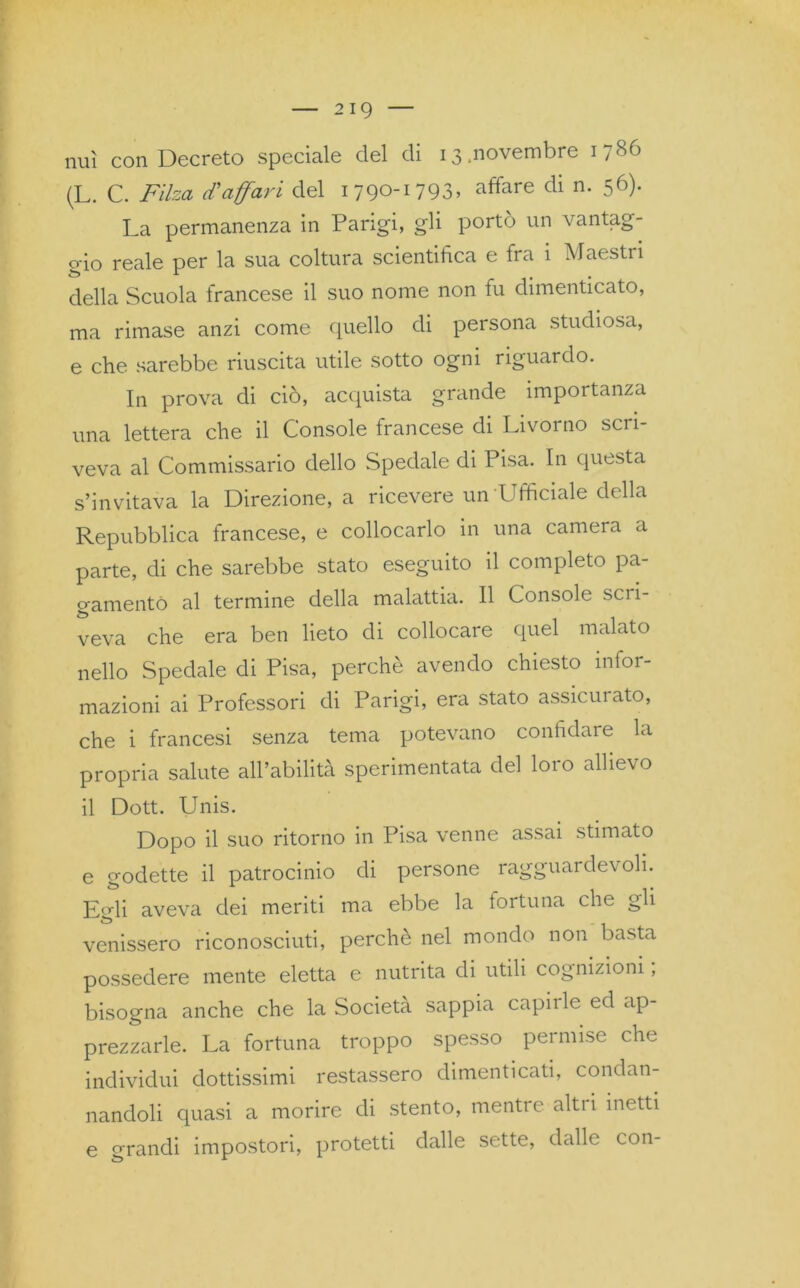 nuì con Decreto speciale del di 13,novembre 1786 (L. C. Filza d'affari del 1790-1793» affare di n- 56)- La permanenza in Parigi, gli portò un vantag- gio reale per la sua coltura scientifica e fra 1 Maestri é> -L . della Scuola francese il suo nome non fu dimenticato, ma rimase anzi come quello di persona studiosa, e che sarebbe riuscita utile sotto ogni riguardo. In prova di ciò, acquista grande importanza una lettera che il Console francese di Livorno scri- veva al Commissario dello Spedale di Pisa. In questa s’invitava la Direzione, a ricevere un'Ufficiale della Repubblica francese, e collocarlo in una camera a parte, di che sarebbe stato eseguito il completo pa- gamento al termine della malattia. Il Console sci i- veva che era ben lieto di collocare quel malato nello Spedale di Pisa, perchè avendo chiesto infor- mazioni ai Professori di Parigi, era stato assicurato, che i francesi senza tema potevano confidare la propria salute alPabilità sperimentata del loto allievo il Dott. Unis. Dopo il suo ritorno in Pisa venne assai stimato e godette il patrocinio di persone ragguardevoli. Egli aveva dei meriti ma ebbe la fortuna che gli venissero riconosciuti, perchè nel mondo non basta possedere mente eletta e nutrita di utili cognizioni, bisogna anche che la Società sappia capirle ed ap- prezzarle. La fortuna troppo spesso permise che individui dottissimi restassero dimenticati, condan- nandoli quasi a morire di stento, mentre altri inetti e grandi impostori, protetti dalle sette, dalle con-
