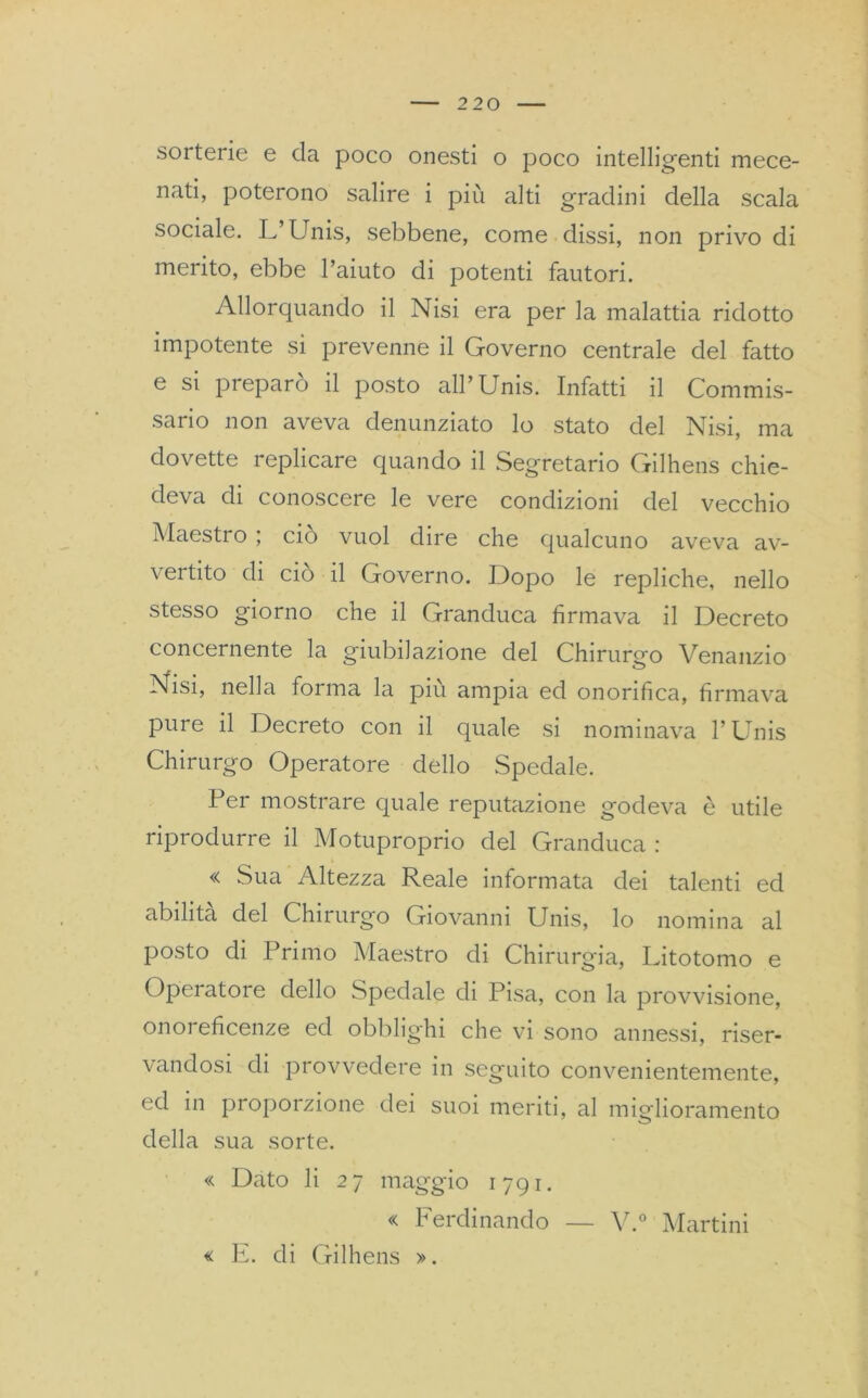 sorterie e da poco onesti o poco intelligenti mece- nati, poterono salire i più alti gradini della scala sociale. L’Unis, sebbene, come dissi, non privo di merito, ebbe l’aiuto di potenti fautori. Allorquando il Nisi era per la malattia ridotto impotente si prevenne il Governo centrale del fatto e si preparò il posto all’Unis. Infatti il Commis- sario non aveva denunziato lo stato del Nisi, ma dovette replicare quando il Segretario Gilhens chie- deva di conoscere le vere condizioni del vecchio Maestro ; ciò vuol dire che qualcuno aveva av- vertito di ciò il Governo. Dopo le repliche, nello stesso giorno che il Granduca firmava il Decreto concernente la giubilazione del Chirurgo Venanzio Nisi, nella forma la piu ampia ed onorifica, firmava pure il Decreto con il quale si nominava l’Unis Chirurgo Operatore dello Spedale. Per mostrare quale reputazione godeva è utile riprodurre il Motuproprio del Granduca : « Sua Altezza Reale informata dei talenti ed abilità del Chirurgo Giovanni Unis, lo nomina al posto di Primo Maestro di Chirurgia, Litotomo e Operatore dello Spedale di Pisa, con la provvisione, onoreficenze ed obblighi che vi sono annessi, riser- vandosi di provvedere in seguito convenientemente, ed in proporzione dei suoi meriti, al miglioramento della sua sorte. « Dato li 27 maggio 1791. « Ferdinando — Y.° Martini « E. di Gilhens ».