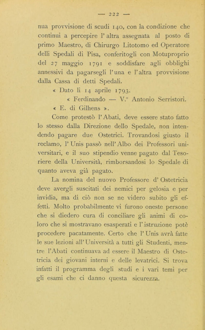 nua provvisione di scudi 140, con la condizione che continui a percepire 1’ altra assegnata al posto di primo Maestro, di Chirurgo Litotomo ed Operatore clelli Spedali di Pisa, conferitogli con Motuproprio del 27 maggio 1791 e soddisfare agli obblighi annessivi da pagarsegli l’una e l’altra provvisione dalla Cassa di detti Spedali. « Dato li 14 aprile 1793. « Ferdinando — V.° Antonio Serristori. « E. di Gilhens ». Come protestò l’Abati, deve essere stato fatto lo stesso dalla Direzione dello Spedale, non inten- dendo pagare due Ostetrici. Trovandosi giusto il reclamo, 1’ Unis passò nell’Albo dei Professori uni- versitari, e il suo stipendio venne pagato dal Teso- riere della Università, rimborsandosi lo Spedale di quanto aveva già pagato. La nomina del nuovo Professore d’ Ostetricia deve avergli suscitati dei nemici per gelosia e per invidia, ma di ciò non se ne videro subito gli ef- fetti. Molto probabilmente vi furono oneste persone che si diedero cura di conciliare gli animi di co- loro che si mostravano esasperati e l’istruzione potè procedere pacatamente. Certo che V Unis avrà fatte le sue lezioni all’ Università a tutti gli Studenti, men- tre PAbati continuava ad essere il Maestro di Oste- tricia dei giovani interni e delle levatrici. Si trova infatti il programma degli studi e i vari temi per gli esami che ci danno questa sicurezza.