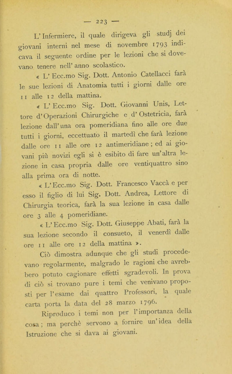 L’Infermiere, il quale dirigeva gli studj dei giovani interni nel mese di novembre 1793 indl' cava il seguente ordine per le lezioni che si dove- vano tenere nell’ anno scolastico. « L’ Ecc.mo Sig. Dott. Antonio Catellacci farà le sue lezioni di Anatomia tutti i giorni dalle ore 11 alle 12 della mattina. « L’ Ecc.mo Sig. Dott. Giovanni Unis, Let- tore d’Operazioni Chirurgiche e d’ Ostetricia, fara lezione dall’ima ora pomeridiana fino alle ore due tutti i giorni, eccettuato il martedì che fara lezione dalle ore 11 alle ore 12 antimeridiane ; ed ai gio- vani più novizi egli si è esibito di tare un altra le- zione in casa propria dalle ore ventiquattro sino alla prima ora di notte. « L’Ecc.mo Sig. Dott. Francesco Vaccà e per esso il figlio di lui Sig. Dott. Andrea, Lettore di Chirurgia teorica, farà la sua lezione in casa dalle ore 3 alle 4 pomeridiane. « L’Ecc.mo Sig. Dott. Giuseppe Abati, farà la sua lezione secondo il consueto, il venerdì dalle ore 11 alle ore 12 della mattina >. Ciò dimostra adunque che gli studi piocede- vano regolarmente, malgrado le ragioni che avi eb- bero potuto cagionare effetti sgradevoli. In pio\a di ciò si trovano pure i temi che venivano propo- sti per l’esame dai quattro Professori, la quale carta porta la data del 28 marzo I79Ò- Riproduco i temi non per 1 impoi tanza della cosa ; ma perchè servono a fornire un’ idea della Istruzione che si dava ai giovani.