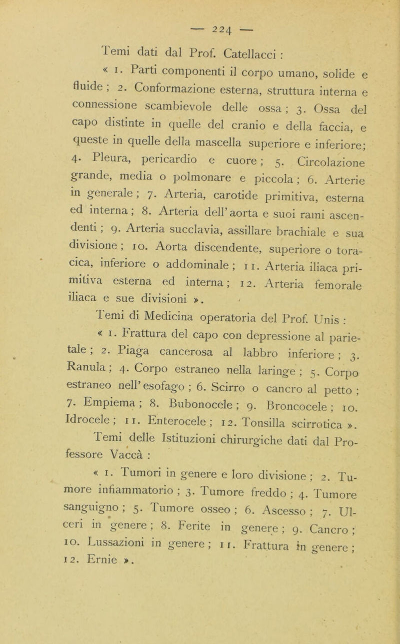 Temi dati dal Prof. Catellacci : « i. Parti componenti il corpo umano, solide e fluide , 2. Conformazione esterna, struttura interna e connessione scambievole delle ossa ; 3. Ossa del capo distinte in quelle del cranio e della faccia, e queste in quelle della mascella superiore e inferiore; 4. Pleura, pericardio e cuore; 5. Circolazione grande, media o polmonare e piccola ; 6. Arterie in generale, 7. Arteria, carotide primitiva, esterna ed interna; 8. Arteria dell’aorta e suoi rami ascen- denti ; 9. Arteria succlavia, assillare brachiale e sua divisione , io. Aorta discendente, superiore o tora- cica, interiore o addominale; 11. Arteria iliaca pri- mitiva esterna ed interna; 12. Arteria femorale iliaca e sue divisioni ». Temi di Medicina operatoria del Prof. Unis : « 1. Frattura del capo con depressione al parie- tale , 2. Piaga cancerosa al labbro inferiore ; 3. Ranula ; 4. Corpo estraneo nella laringe ; 5. Corpo estraneo nell’ esofago ; 6. Scirro o cancro al petto ; 7- Empiema; 8. Bubonocele ; 9. Broncocele ; io. Idrocele; 11. Enterocele ; 12. Tonsilla scirrotica ». Temi delle Istituzioni chirurgiche dati dal Pro- fessore Vaccà : « 1. Tumori in genere e loro divisione ; 2. Tu- more infiammatorio ; 3. Tumore freddo ; 4. Tumore sanguigno ; 5. Tumore osseo ; 6. Ascesso ; 7. Ul- ceri in genere; 8. Ferite in genere; 9. Cancro; io. Lussazioni in genere; 11. Frattura in irenere- 12. Ernie ».