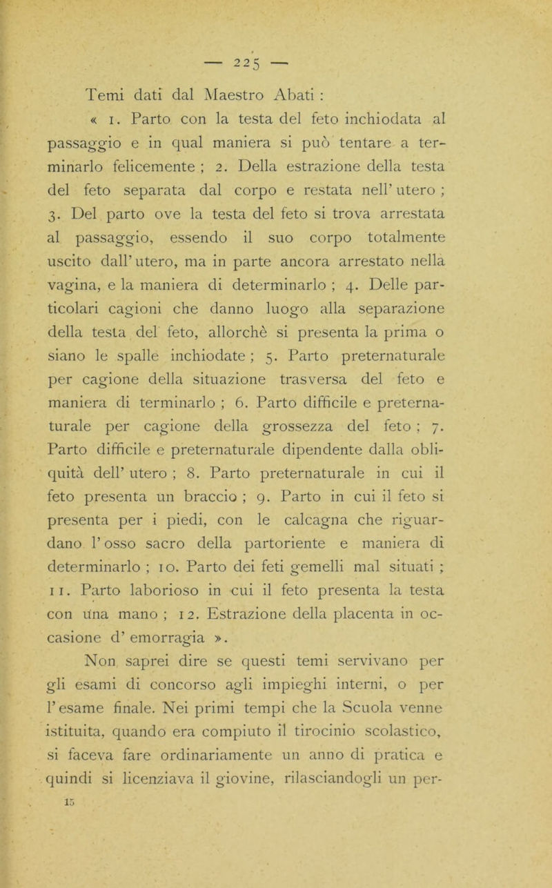 Temi dati dal Maestro Abati : « i. Parto con la testa del feto inchiodata al passaggio e in qual maniera si può tentare a ter- minarlo felicemente ; 2. Della estrazione della testa del feto separata dal corpo e restata nell’ utero ; 3. Del parto ove la testa del feto si trova arrestata al passaggio, essendo il suo corpo totalmente uscito dall’utero, ma in parte ancora arrestato nella vagina, e la maniera di determinarlo ; 4. Delle par- ticolari cagioni che danno luogo alla separazione della testa del feto, allorché si presenta la prima o siano le spalle inchiodate ; 5. Parto preternaturale per cagione della situazione trasversa del feto e maniera di terminarlo ; 6. Parto difficile e preterna- turale per cagione della grossezza del feto ; 7. Parto difficile e preternaturale dipendente dalla obli- quità dell’ utero ; 8. Parto preternaturale in cui il feto presenta un braccio ; 9. Parto in cui il feto si presenta per i piedi, con le calcagna che riguar- dano l’osso sacro della partoriente e maniera di determinarlo ; io. Parto dei feti gemelli mal situati ; 11. Parto laborioso in cui il feto presenta la testa con una mano ; 12. Estrazione della placenta in oc- casione d’emorragia ». Non saprei dire se questi temi servivano per gli esami di concorso agli impieghi interni, o per l’esame finale. Nei primi tempi che la Scuola venne istituita, quando era compiuto il tirocinio scolastico, si faceva fare ordinariamente un anno di pratica e quindi si licenziava il giovine, rilasciandogli un per- 13