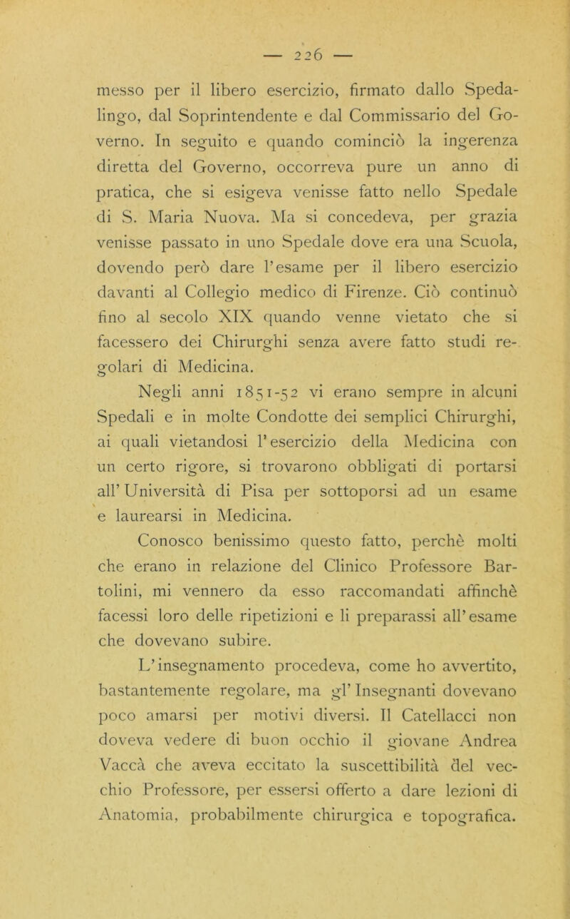 messo per il libero esercizio, firmato dallo Speda- lingo, dal Soprintendente e dal Commissario del Go- verno. In seguito e quando cominciò la ingerenza diretta del Governo, occorreva pure un anno di pratica, che si esigeva venisse fatto nello Spedale di S. Maria Nuova. Ma si concedeva, per grazia venisse passato in uno Spedale dove era una Scuola, dovendo però dare l’esame per il libero esercizio davanti al Collegio medico di Firenze. Ciò continuò fino al secolo XIX quando venne vietato che si facessero dei Chirurghi senza avere fatto studi re- golari di Medicina. Negli anni 1851-52 vi erano sempre in alcuni Spedali e in molte Condotte dei semplici Chirurghi, ai quali vietandosi 1* esercizio delia Medicina con un certo rigore, si trovarono obbligati di portarsi all’ Università di Pisa per sottoporsi ad un esame N e laurearsi in Medicina. Conosco benissimo questo fatto, perche molti che erano in relazione del Clinico Professore Bar- tolini, mi vennero da esso raccomandati affinchè facessi loro delle ripetizioni e li preparassi all’esame che dovevano subire. L’insegnamento procedeva, come ho avvertito, bastantemente regolare, ma gl’ Insegnanti dovevano poco amarsi per motivi diversi. Il Catellacci non doveva vedere di buon occhio il giovane Andrea Vacca che aveva eccitato la suscettibilità del vec- chio Professore, per essersi offerto a dare lezioni di Anatomia, probabilmente chirurgica e topografica.