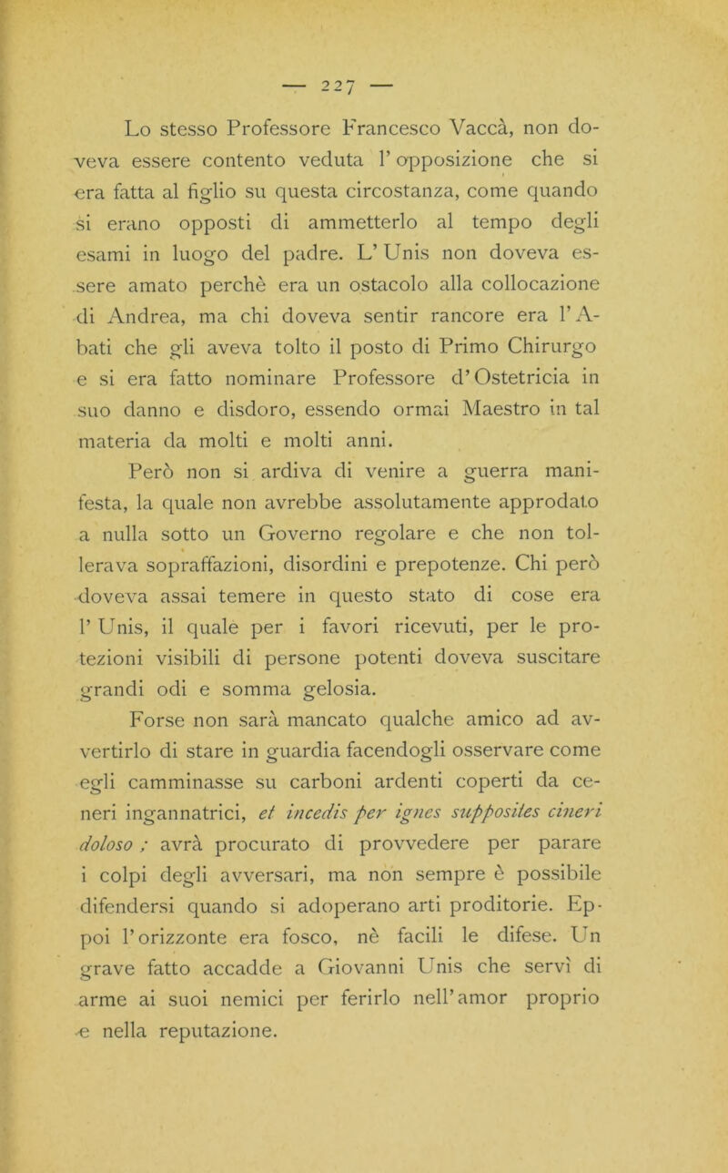 Lo stesso Professore Francesco Vacca, non do- veva essere contento veduta l’opposizione che si era fatta al figlio su questa circostanza, come quando si erano opposti di ammetterlo al tempo degli esami in luogo del padre. L’ Unis non doveva es- sere amato perchè era un ostacolo alla collocazione di Andrea, ma chi doveva sentir rancore era l’A- bati che gli aveva tolto il posto di Primo Chirurgo e si era fatto nominare Professore d’Ostetricia in suo danno e disdoro, essendo ormai Maestro in tal materia da molti e molti anni. Però non si ardiva di venire a guerra mani- festa, la quale non avrebbe assolutamente approdato a nulla sotto un Governo regolare e che non tol- « lerava sopraffazioni, disordini e prepotenze. Chi però doveva assai temere in questo stato di cose era 1’ Unis, il quale per i favori ricevuti, per le pro- tezioni visibili di persone potenti doveva suscitare grandi odi e somma gelosia. Forse non sarà mancato qualche amico ad av- vertirlo di stare in guardia facendogli osservare come egli camminasse su carboni ardenti coperti da ce- neri ingannatrici, et incedis per ignes supposites cineri doloso ; avrà procurato di provvedere per parare i colpi degli avversari, ma non sempre è possibile difendersi quando si adoperano arti proditorie. Ep- poi l’orizzonte era fosco, nè facili le difese. Un ^rave fatto accadde a Giovanni l nis che servì di arme ai suoi nemici per ferirlo nell’amor proprio -e nella reputazione.