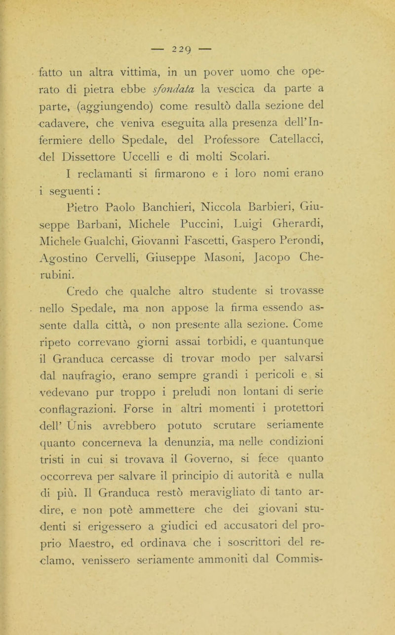 fatto un altra vittima, in un pover uomo che ope- rato di pietra ebbe sfondata la vescica da parte a parte, (aggiungendo) come resultò dalla sezione del cadavere, che veniva eseguita alla presenza dell’In- fermiere dello Spedale, del Professore Catellacci, del Dissettore Uccelli e di molti Scolari. I reclamanti si firmarono e i loro nomi erano i seguenti : Pietro Paolo Banchieri, Niccola Barbieri, Giu- seppe Barbani, Michele Puccini, Luigi Gherardi, Michele Gualchi, Giovanni Fascetti, Gaspero Perondi, Agostino Cervelli, Giuseppe Masoni, Jacopo Che- rubini. Credo che qualche altro studente si trovasse nello Spedale, ma non appose la firma essendo as- sente dalla città, o non presente alla sezione. Come ripeto correvano giorni assai torbidi, e quantunque il Granduca cercasse di trovar modo per salvarsi dal naufragio, erano sempre grandi i pericoli e si vedevano pur troppo i preludi non lontani di serie conflagrazioni. Forse in altri momenti i protettori dell’ Unis avrebbero potuto scrutare seriamente (pianto concerneva la denunzia, ma nelle condizioni tristi in cui si trovava il Governo, si fece quanto occorreva per salvare il principio di autorità e nulla di più. Il Granduca restò meravigliato di tanto ar- dire, e non potè ammettere che dei giovani stu- denti si erigessero a giudici ed accusatori del pro- prio Maestro, ed ordinava che i soscrittori del re- clamo, venissero seriamente ammoniti dal Commis-