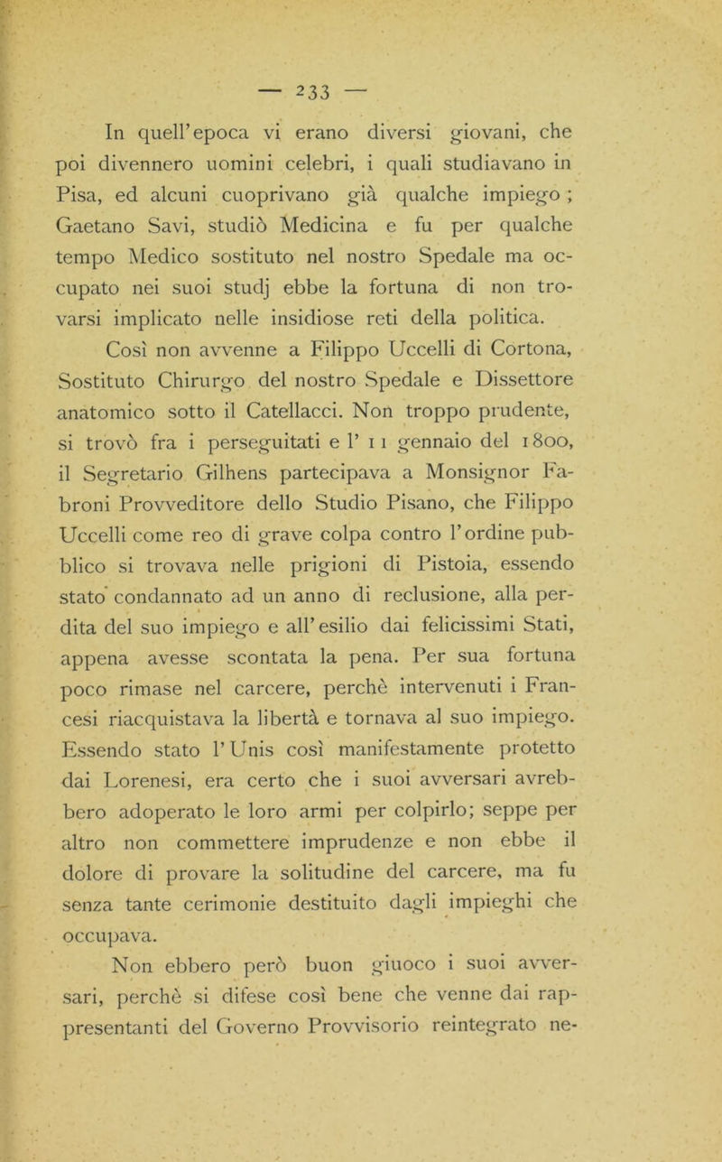 In quell’epoca vi erano diversi giovani, che poi divennero uomini celebri, i quali studiavano in Pisa, ed alcuni cuoprivano già qualche impiego ; Gaetano Savi, studiò Medicina e fu per qualche tempo Medico sostituto nel nostro Spedale ma oc- cupato nei suoi studj ebbe la fortuna di non tro- varsi implicato nelle insidiose reti della politica. Così non avvenne a Filippo Uccelli di Cortona, Sostituto Chirurgo del nostro Spedale e Dissettore anatomico sotto il Catellacci. Non troppo prudente, si trovò fra i perseguitati e 1’ i i gennaio del 1800, il Segretario Gilhens partecipava a Monsignor Fa- broni Provveditore dello Studio Pisano, che Filippo Uccelli come reo di grave colpa contro l’ordine pub- blico si trovava nelle prigioni di Pistoia, essendo stato condannato ad un anno di reclusione, alla per- dita del suo impiego e all’esilio dai felicissimi Stati, appena avesse scontata la pena. Per sua fortuna poco rimase nel carcere, perchè intervenuti i Fran- cesi riacquistava la libertà e tornava al suo impiego. Essendo stato l’Unis così manifestamente protetto dai Lorenesi, era certo che i suoi avversari avreb- bero adoperato le loro armi per colpirlo; seppe per altro non commettere imprudenze e non ebbe il dolore di provare la solitudine del carcere, ma fu senza tante cerimonie destituito dagli impieghi che occupava. Non ebbero però buon giuoco i suoi avver- sari, perchè si ditese così bene che venne dai rap- presentanti del Governo Provvisorio reintegrato ne-