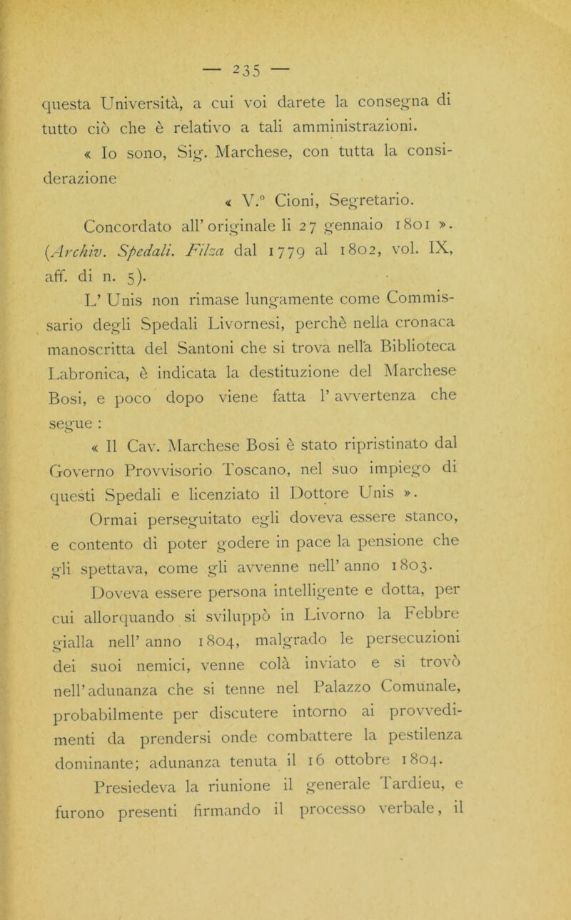 questa Università, a cui voi darete la consegna di tutto ciò che è relativo a tali amministrazioni. « Io sono, Sig. Marchese, con tutta la consi- derazione « V.° Cioni, Segretario. Concordato all’originale li 27 gennaio 1801 ». (Archiv. Spedali. Filza dal 1779 al 1802, voi. IX, aff. di n. 5). L* Unis non rimase lungamente come Commis- sario degli Spedali Livornesi, perchè nella cronaca manoscritta del Santoni che si trova nella Biblioteca Labronica, è indicata la destituzione del Marchese Bosi, e poco dopo viene fatta l’avvertenza che segue : o « Il Cav. Marchese Bosi è stato ripristinato dal Governo Provvisorio Toscano, nel suo impiego di questi Spedali e licenziato il Dottore Unis ». Ormai perseguitato egli doveva essere stanco, e contento di poter godere in pace la pensione che gli spettava, come gli avvenne nell’anno 1803. Doveva essere persona intelligente e dotta, per cui allorquando si sviluppò in Livorno la Febbre gialla nell’anno 1804, malgrado le persecuzioni dei suoi nemici, venne colà inviato e si trovò nell’adunanza che si tenne nel Palazzo Comunale, probabilmente per discutere intorno ai pro\ \ edi- menti da prendersi onde combattere la pestilenza dominante; adunanza tenuta il 16 ottobre 1804. Presiedeva la riunione il generale Tardieu, e furono presenti firmando il processo vei baie, il
