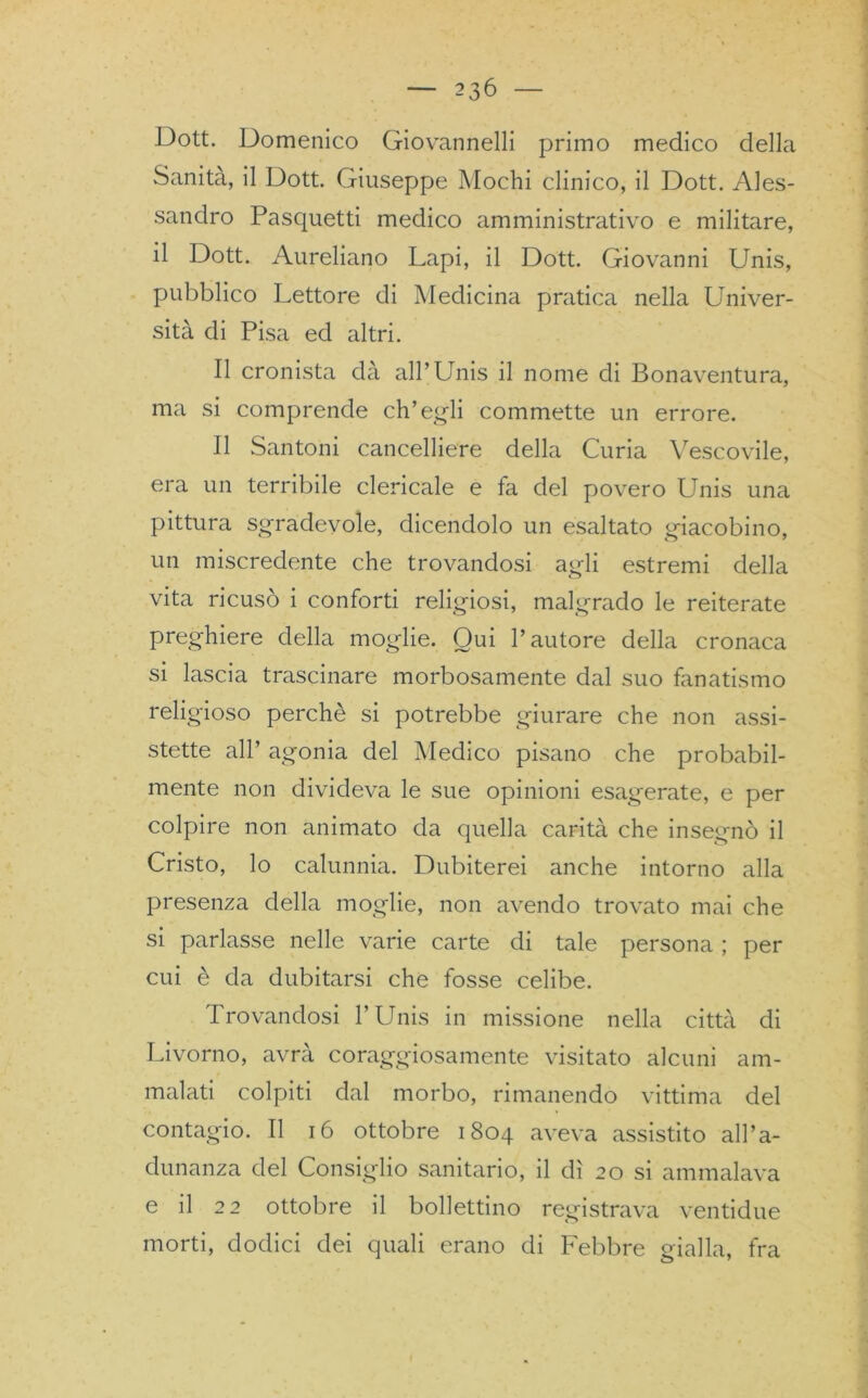 Dott. Domenico Giovannelli primo medico della Sanità, il Dott. Giuseppe Mochi clinico, il Dott. Ales- sandro Pasquetti medico amministrativo e militare, il Dott. Aureliano Lapi, il Dott. Giovanni Unis, pubblico Lettore di Medicina pratica nella Univer- sità di Pisa ed altri. Il cronista dà all’Unis il nome di Bonaventura, ma si comprende ch’egli commette un errore. Il Santoni cancelliere della Curia Vescovile, era un terribile clericale e fa del povero Unis una pittura sgradevole, dicendolo un esaltato giacobino, un miscredente che trovandosi agli estremi della vita ricusò i conforti religiosi, malgrado le reiterate preghiere della moglie. Qui l’autore della cronaca si lascia trascinare morbosamente dal suo fanatismo religioso perchè si potrebbe giurare che non assi- stette all’ agonia del Medico pisano che probabil- mente non divideva le sue opinioni esagerate, e per colpire non animato da quella carità che insegnò il Cristo, lo calunnia. Dubiterei anche intorno alla presenza della moglie, non avendo trovato mai che si parlasse nelle varie carte di tale persona ; per cui è da dubitarsi che fosse celibe. Trovandosi l’Unis in missione nella città di Livorno, avrà coraggiosamente visitato alcuni am- malati colpiti dal morbo, rimanendo vittima del contagio. Il 16 ottobre 1804 aveva assistito all’a- dunanza del Consiglio sanitario, il dì 20 si ammalava e il 22 ottobre il bollettino registrava ventidue morti, dodici dei quali erano di Febbre gialla, fra