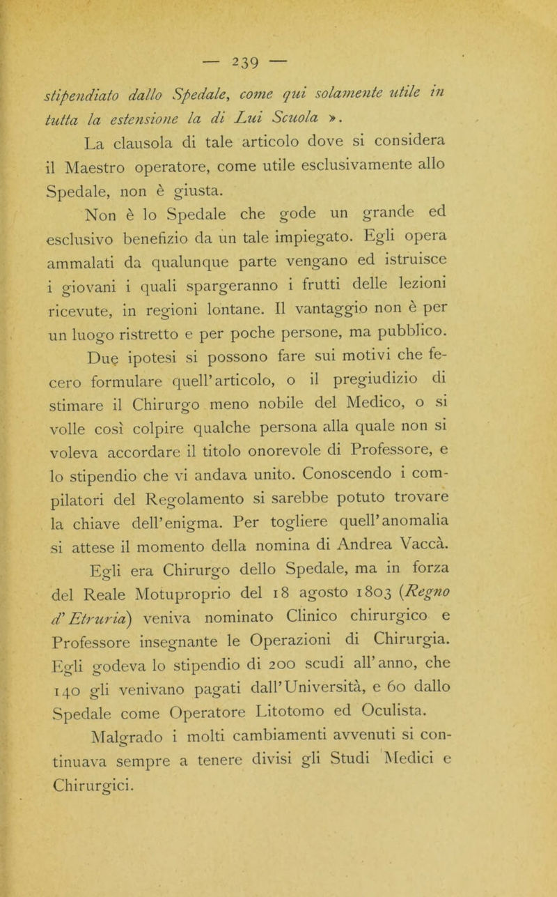 stipendiato dallo Spedale, come qui solamente utile in tutta la estensione la di Lui Scuola ». La clausola di tale articolo dove si considera il Maestro operatore, come utile esclusivamente allo Spedale, non è giusta. Non è lo Spedale che gode un grande ed esclusivo benefizio da un tale impiegato. Egli opera ammalati da qualunque parte vengano ed istruisce i giovani i quali spargeranno i frutti delle lezioni ricevute, in regioni lontane. Il vantaggio non e per un luogo ristretto e per poche persone, ma pubblico. Due ipotesi si possono fare sui motivi che fe- cero formulare quell’articolo, o il pregiudizio di stimare il Chirurgo meno nobile del Medico, o si volle così colpire qualche persona alla quale non si voleva accordare il titolo onorevole di Professore, e lo stipendio che vi andava unito. Conoscendo i com- pilatori del Regolamento si sarebbe potuto trovare la chiave dell’enigma. Per togliere quell’anomalia si attese il momento della nomina di Andrea Vacca. Egli era Chirurgo dello Spedale, ma in forza del Reale Motuproprio del 18 agosto 1803 (Regno d'Etruria) veniva nominato Clinico chirurgico e Professore insegnante le Operazioni di Chirurgia. Egli godeva lo stipendio di 200 scudi all’anno, che 140 gli venivano pagati dall’Università, e 60 dallo Spedale come Operatore Litotomo ed Oculista. Malgrado i molti cambiamenti avvenuti si con- tinuava sempre a tenere divisi gli Studi Medici e Chirurgici.