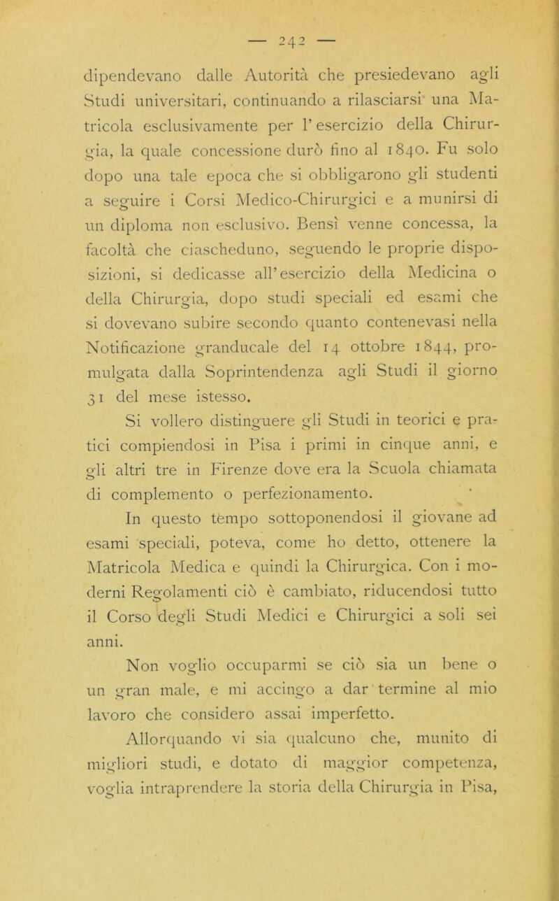 dipendevano dalle Autorità che presiedevano agli Studi universitari, continuando a rilasciarsi una Ma- tricola esclusivamente per l’esercizio della Chirur- gia, la quale concessione durò tino al 1840. Fu solo dopo una tale epoca che si obbligarono gli studenti a seguire i Corsi Medico-Chirurgici e a munirsi di un diploma non esclusivo. Bensì venne concessa, la facoltà che ciascheduno, seguendo le proprie dispo- sizioni, si dedicasse all’esercizio della Medicina o della Chirurgia, dopo studi speciali ed esami che si dovevano subire secondo quanto contenevasi nella Notificazione granducale del 14 ottobre 1844, pro- mulgata dalla Soprintendenza agli Studi il giorno 31 del mese istesso. Si vollero distinguere gli Studi in teorici e pra- tici compiendosi in Pisa i primi in cinque anni, e oli altri tre in Firenze dove era la Scuola chiamata di complemento o perfezionamento. In questo tèmpo sottoponendosi il giovane ad esami speciali, poteva, come ho detto, ottenere la Matricola Medica e quindi la Chirurgica. Con i mo- derni Regolamenti ciò è cambiato, riducendosi tutto il Corso degli Studi Medici e Chirurgici a soli sei anni. Non voglio occuparmi se ciò sia un bene o un gran male, e mi accingo a dar termine al mio lavoro che considero assai imperfetto. Allorquando vi sia qualcuno che, munito di migliori studi, e dotato di maggior competenza, voglia intraprendere la storia della Chirurgia in Pisa,