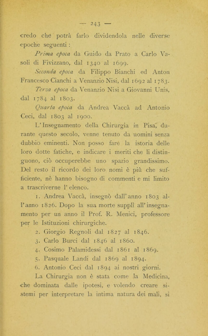credo che potrà farlo dividendola nelle diverse epoche seguenti : Prima epoca da Guido da Prato a Carlo Va- soli di Fivizzano, dal 1340 al 1699. Seconda epoca da Filippo Bianchi ed Anton Francesco Cianchi a Venanzio Nisi, dal 1692 al 1783. Terza epoca da Venanzio Nisi a Giovanni Unis, dal 1784 al 1803* Quarta epoca da Andrea Vacca ad Antonio Ceci, dal 1803 al 1900. L’Insegnamento della Chirurgia in Pisa, du- rante questo secolo, venne tenuto da uomini senza dubbio eminenti. Non posso fare la istoria delle loro dotte fatiche, e indicare i meriti che li distin- guono, ciò occuperebbe uno spazio grandissimo. Del resto il ricordo dei loro nomi è più che suf- ficiente, nò hanno bisogno di commenti e mi limito a trascriverne V elenco. 1. Andrea Vaccà, insegnò dall’ anno 1803 al- l’anno 1826. Dopo la sua morte supplì all’insegna- mento per un anno il Prof. R. Menici, professore per le Istituzioni chirurgiche. 2. Giorgio Regnoli dal 1827 al 1846. 3. Carlo Burci dal 1846 al 1860. 4. Cosimo Palamidessi dal 1861 al 1869. 5. Pasquale Landi dal 1869 al 1894. 6. Antonio Ceci dal 1894 ai nostri giorni. La Chirurgia non è stata come la Medicina, •che dominata dalle ipotesi, e volendo creare si- stemi per interpretare la intima natura dei mali, si
