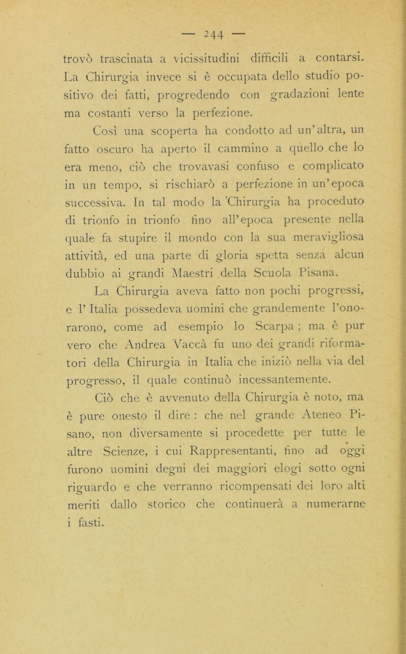 trovò trascinata a vicissitudini difficili a contarsi. La Chirurgia invece si è occupata dello studio po- sitivo dei fatti, progredendo con gradazioni lente ma costanti verso la perfezione. Così una scoperta ha condotto ad un’altra, un fatto oscuro ha aperto il cammino a quello che lo era meno, ciò che trovavasi confuso e complicato in un tempo, si rischiarò a perfezione in un’epoca successiva. In tal modo la 'Chirurgia ha proceduto di trionfo in trionfo lino all’epoca presente nella quale fa stupire il mondo con la sua meravigliosa attività, ed una parte di gloria spetta senza alcun dubbio ai grandi Maestri della Scuola Pisana. La Chirurgia aveva fatto non pochi progressi, e l’Italia possedeva uomini che grandemente l’ono- rarono, come ad esempio lo Scarpa ; ma è pur vero che Andrea Vacca fu uno dei grandi ritorma- tori della Chirurgia in Italia che iniziò nella via del progresso, il quale continuò incessantemente. Ciò che è avvenuto della Chirurgia è noto, ma è pure onesto il dire : che nel grande Ateneo Pi- sano, non diversamente si procedette per tutte le • altre Scienze, i cui Rappresentanti, fino ad oggi furono uomini degni dei maggiori elogi sotto ogni riguardo e che verranno ricompensati dei loro alti meriti dallo storico che continuerà a numerarne i fasti.