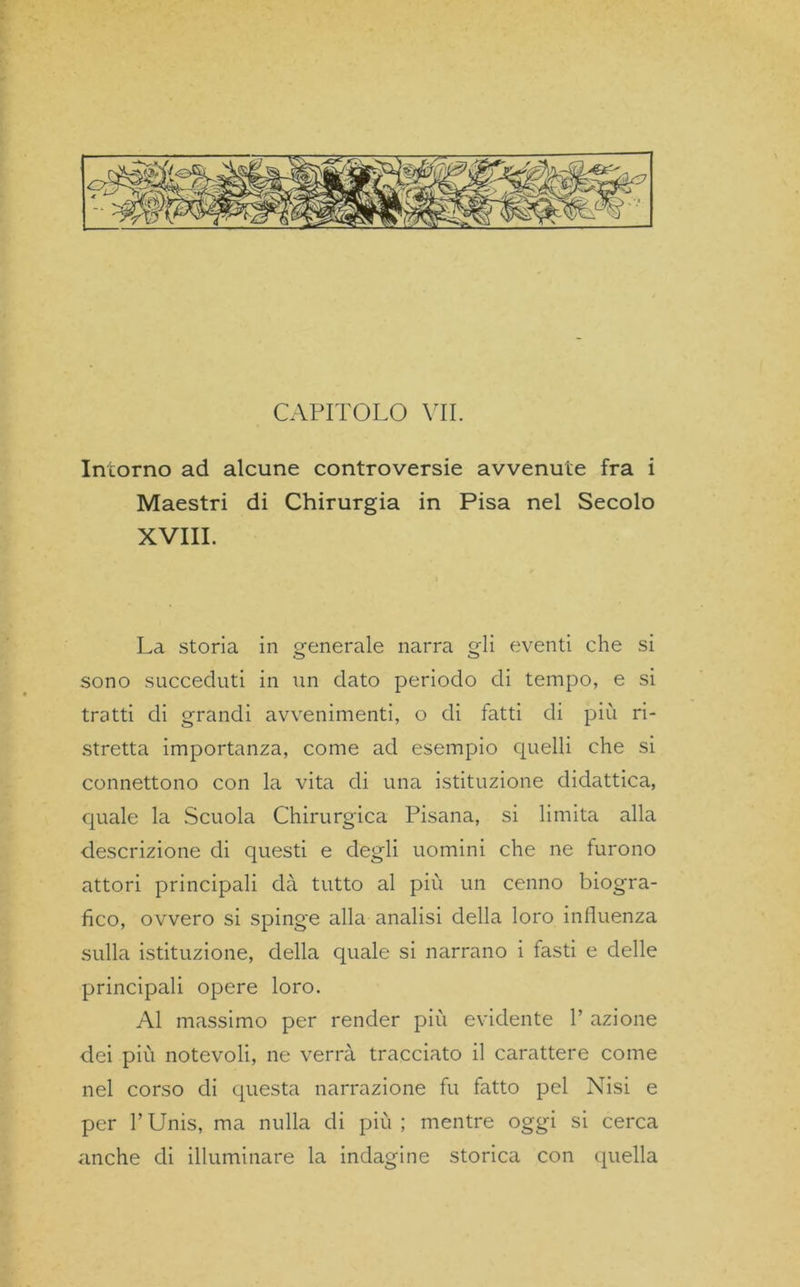 CAPITOLO VII. Intorno ad alcune controversie avvenute fra i Maestri di Chirurgia in Pisa nel Secolo XVIII. La storia in generale narra gli eventi che si sono succeduti in un dato periodo di tempo, e si tratti di grandi avvenimenti, o di tatti di più ri- stretta importanza, come ad esempio quelli che si connettono con la vita di una istituzione didattica, quale la Scuola Chirurgica Pisana, si limita alla descrizione di questi e degli uomini che ne furono attori principali dà tutto al più un cenno biogra- fico, ovvero si spinge alla analisi della loro influenza sulla istituzione, della quale si narrano i fasti e delle principali opere loro. Al massimo per render più evidente 1’ azione dei più notevoli, ne verrà tracciato il carattere come nel corso di questa narrazione fu fatto pel Nisi e per l’Unis, ma nulla di più; mentre oggi si cerca anche di illuminare la indagine storica con quella