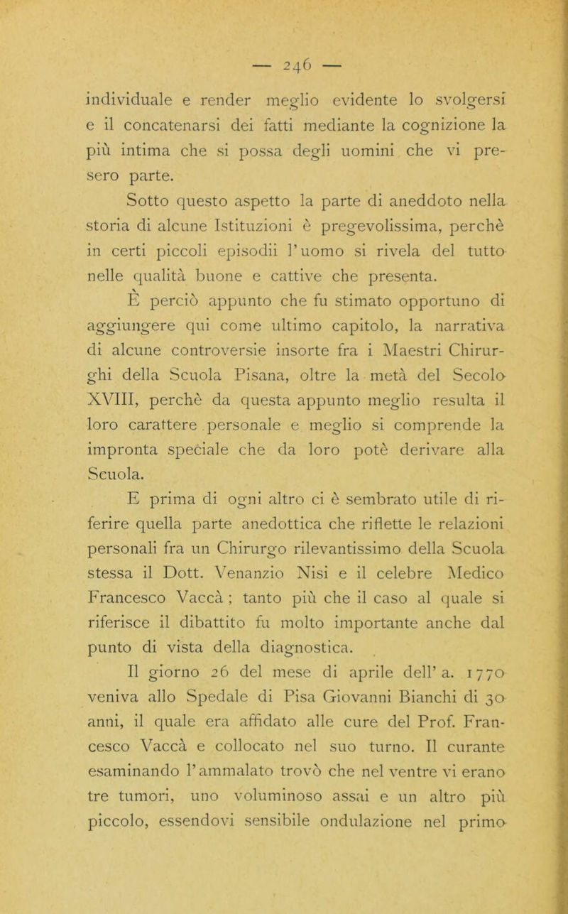 individuale e render meglio evidente lo svolgersi e il concatenarsi dei fatti mediante la cognizione la più intima che si possa degli uomini che vi pre- sero parte. Sotto questo aspetto la parte di aneddoto nella storia di alcune Istituzioni è pregevolissima, perchè in certi piccoli episodii l’uomo si rivela del tutto nelle qualità buone e cattive che presenta. \ E perciò appunto che fu stimato opportuno di aggiungere qui come ultimo capitolo, la narrativa di alcune controversie insorte fra i Maestri Chirur- ghi della Scuola Pisana, oltre la metà del Secolo- XVIII, perchè da questa appunto meglio resulta il loro carattere personale e meglio si comprende la impronta speciale che da loro potè derivare alla Scuola. E prima di ogni altro ci è sembrato utile di ri- ferire quella parte anedottica che riflette le relazioni personali fra un Chirurgo rilevantissimo della Scuola stessa il Dott. Venanzio Nisi e il celebre Medico Francesco Vaccà ; tanto più che il caso al quale si riferisce il dibattito fu molto importante anche dal punto di vista della diagnostica. Il giorno 26 del mese di aprile dell’a. 1770 veniva allo Spedale di Pisa Giovanni Bianchi di 30 anni, il quale era affidato alle cure del Prof. Fran- cesco Vaccà e collocato nel suo turno. Il curante esaminando l’ammalato trovò che nel ventre vi erano tre tumori, uno voluminoso assai e un altro più piccolo, essendovi sensibile ondulazione nel primo
