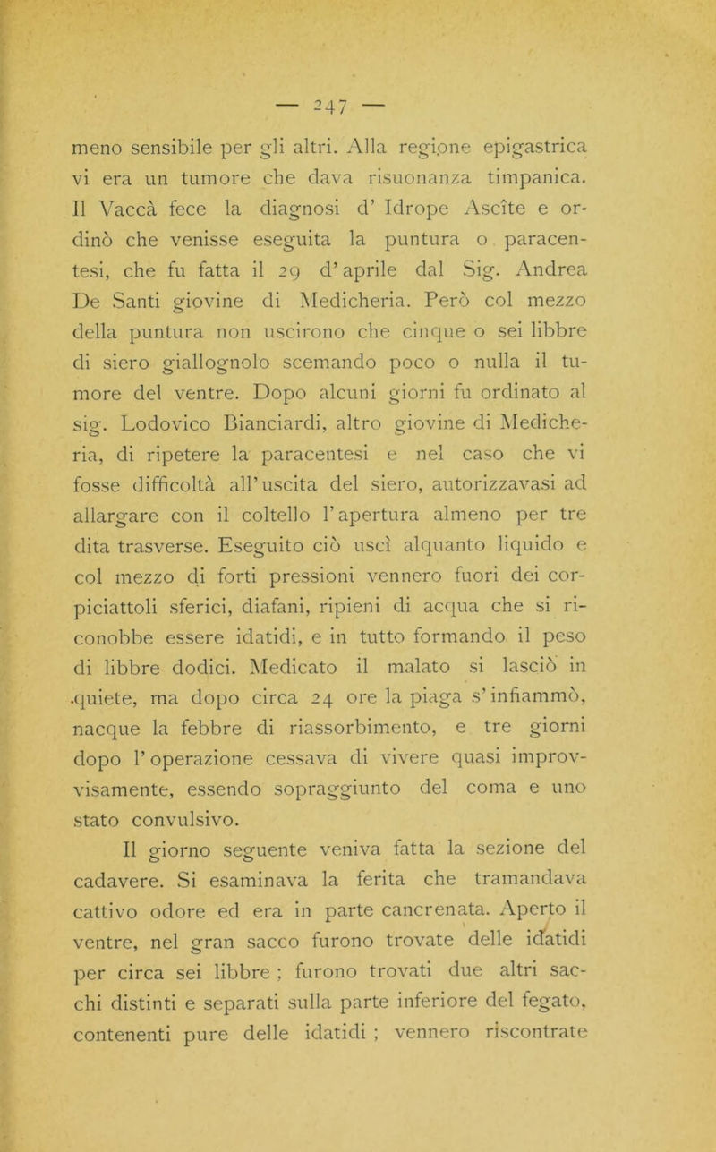 meno sensibile per gli altri. Alla regione epigastrica vi era un tumore che dava risuonanza timpanica. Il Vacca fece la diagnosi d’ Idrope Ascite e or- dinò che venisse eseguita la puntura o paracen- tesi, che fu fatta il 29 d’aprile dal Sig. Andrea De Santi giovine di Medicheria. Però col mezzo della puntura non uscirono che cinque o sei libbre di siero giallognolo scemando poco o nulla il tu- more del ventre. Dopo alcuni giorni fu ordinato al sig. Lodovico Bianciardi, altro giovine di Mediche- ria, di ripetere la paracentesi e nel caso che vi fosse difficoltà all’uscita del siero, autorizzavasi ad allargare con il coltello l’apertura almeno per tre dita trasverse. Eseguito ciò uscì alquanto liquido e col mezzo di forti pressioni vennero fuori dei cor- piciattoli sferici, diafani, ripieni di acqua che si ri- conobbe essere idatidi, e in tutto formando il peso di libbre dodici. Medicato il malato si lasciò in .quiete, ma dopo circa 24 ore la piaga s’infiammò, nacque la febbre di riassorbimento, e tre giorni dopo l’operazione cessava di vivere quasi improv- visamente, essendo sopraggiunto del coma e uno stato convulsivo. Il giorno seguente veniva latta la sezione del cadavere. Si esaminava la ferita che tramandava cattivo odore ed era in parte cancrenata. Aperto il ventre, nel gran sacco furono trovate delle idatidi per circa sei libbre ; furono trovati due altri sac- elli distinti e separati sulla parte inferiore del fegato, contenenti pure delle idatidi ; vennero riscontrate