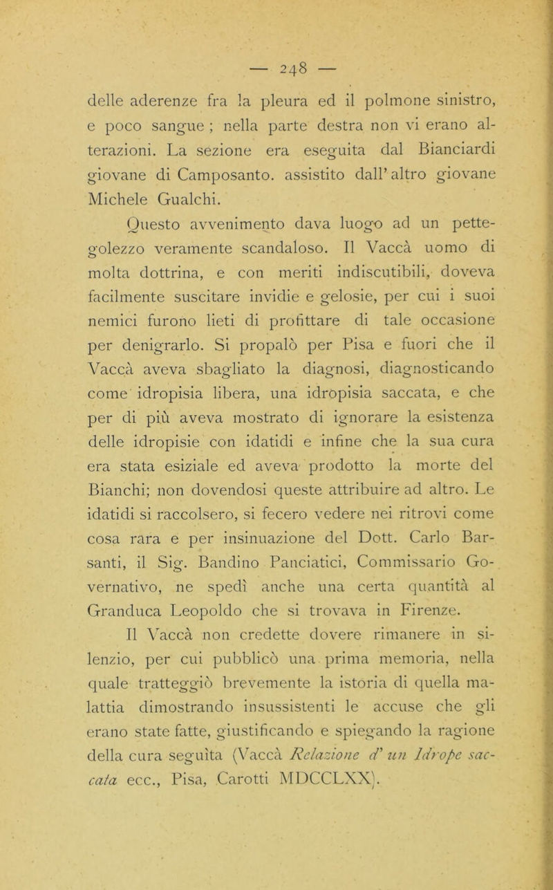 delle aderenze fra la pleura ed il polmone sinistro, e poco sangue ; nella parte destra non vi erano al- terazioni. La sezione era eseguita dal Bianciardi giovane di Camposanto, assistito dall’ altro giovane Michele Gualchi. Questo avvenimento dava luogo ad un pette- golezzo veramente scandaloso. Il Vaccà uomo di molta dottrina, e con meriti indiscutibili, doveva facilmente suscitare invidie e gelosie, per cui i suoi nemici furono lieti di profittare di tale occasione per denigrarlo. Si propalò per Pisa e fuori che il Vacca aveva sbagliato la diagnosi, diagnosticando come idropisia libera, una idropisia saccata, e che per di più aveva mostrato di ignorare la esistenza delle idropisie con idatidi e infine che la sua cura era stata esiziale ed aveva prodotto la morte del Bianchi; non dovendosi queste attribuire ad altro. Le idatidi si raccolsero, si fecero vedere nei ritrovi come cosa rara e per insinuazione del Dott. Carlo Bar- santi, il Sig. Bandino Panciatici, Commissario Go- vernativo, ne spedì anche una certa quantità al Granduca Leopoldo che si trovava in Firenze. Il Vaccà non credette dovere rimanere in si- lenzio, per cui pubblicò una prima memoria, nella quale tratteggiò brevemente la istoria di quella ma- lattia dimostrando insussistenti le accuse che gli erano state fatte, giustificando e spiegando la ragione della cura seguita (Vaccà Relazione cT un Idropc sac- cata ecc., Pisa, Carotti MDCCLXX).