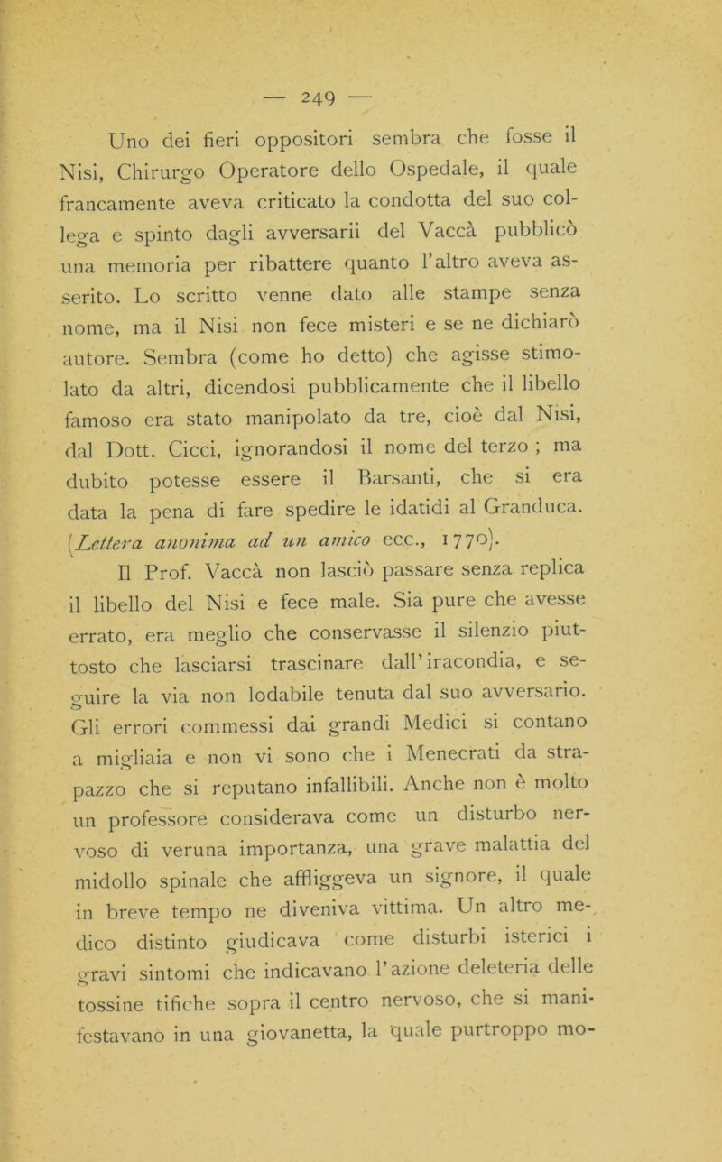 Uno dei fieri oppositori sembra che fosse il Nisi, Chirurgo Operatore dello Ospedale, il quale francamente aveva criticato la condotta del suo col- lega e spinto dagli avversarii del Vaccà pubblicò una memoria per ribattere quanto l’altro aveva as- serito. Lo scritto venne dato alle stampe senza nome, ma il Nisi non fece misteri e se ne dichiarò autore. Sembra (come ho detto) che agisse stimo- lato da altri, dicendosi pubblicamente che il libello famoso era stato manipolato da tre, cioè dal Nisi, dal Dott. Cicci, ignorandosi il nome del terzo ; ma dubito potesse essere il Barsanti, che si era data la pena di fare spedire le idatidi al Granduca. [Lettera anonima ad un amico ecc., 1770). Il Prof. Vaccà non lasciò passare senza replica il libello del Nisi e fece male. Sia pure che avesse errato, era meglio che conservasse il silenzio piut- tosto che lasciarsi trascinare dall’iracondia, e se- guire la via non lodabile tenuta dal suo avversario. Gli errori commessi dai grandi Medici si contano a migliaia e non vi sono che i Menecrati da stra- pazzo che si reputano infallibili. Anche non e molto un professore considerava come un disturbo ner- voso di veruna importanza, una grave malattia del midollo spinale che affliggeva un signore, il quale in breve tempo ne diveniva vittima. Un altro me- dico distinto giudicava come disturbi isterici i gravi sintomi che indicavano 1 azione deleteria delle tossine tifiche sopra il centro nervoso, che si mani- festavano in una giovanetta, la quale purtroppo mo-