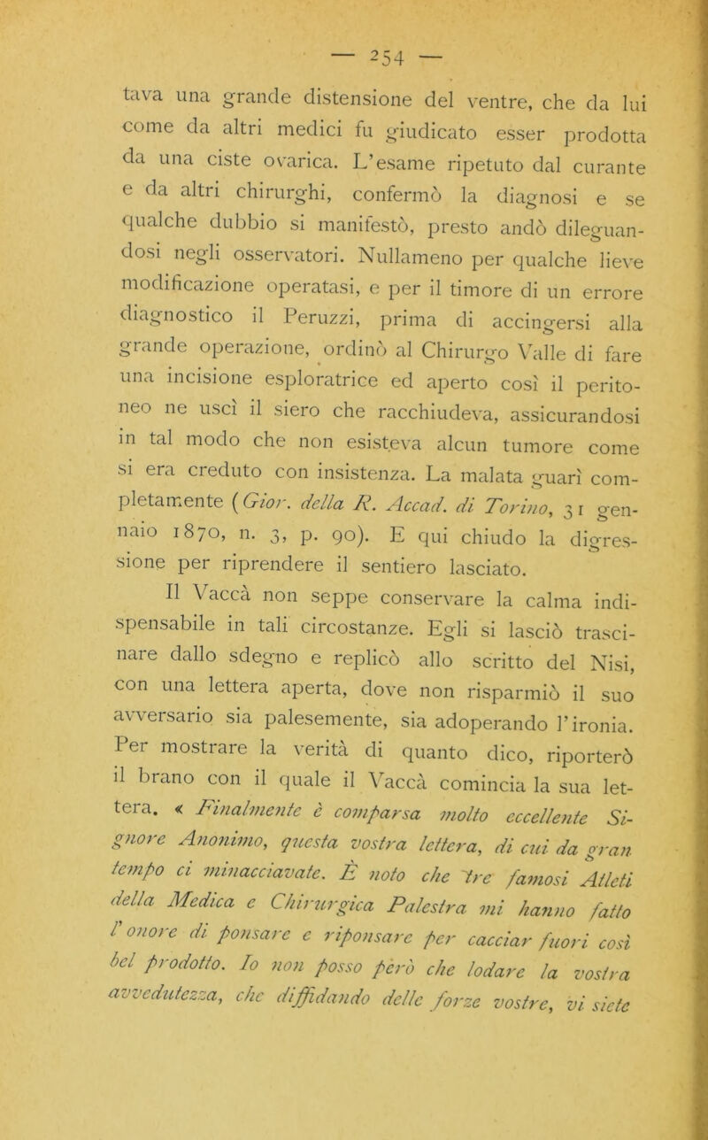 tava una grande distensione del ventre, che da lui come da altri medici fu giudicato esser prodotta da una ciste ovarica. L’esame ripetuto dal curante e da altri chirurghi, confermò la diagnosi e se qualche dubbio si manifestò, presto andò dileguan- dosi negli osservatori. Nullameno per qualche lieve modificazione operatasi, e per il timore di un errore diagnostico il Peruzzi, prima di accingersi alla grande operazione, ordinò al Chirurgo Valle di fare una incisione esploratrice ed aperto così il perito- neo ne uscì il siero che racchiudeva, assicurandosi m tal modo che non esisteva alcun tumore come si era creduto con insistenza. La malata guarì com- pletamente ( Gioì. della IR.. Accad. di Tonno, 3 1 g'en- naio 1870, n. 3, p. 90). E qui chiudo la dieres- sione per riprendere il sentiero lasciato. Il Vacca non seppe conservare la calma indi- spensabile in tali circostanze. Egli si lasciò trasci- nare dallo sdegno e replicò allo scritto del Nisi, con una lettera aperta, dove non risparmiò il suo avversario sia palesemente, sia adoperando l’ironia. Per mostrare la verità di quanto dico, riporterò il brano con il quale il Vaccà comincia la sua let- tera. « Finalmente è comparsa molto eccellente Si- gnore Anonimo, questa vostra lettera, di cui da gran tempo ci minacciavate. È noto che tre famosi Atleti della Medica e Chirurgica Palestra mi hanno fatto l onore di. ponsare e riponsare per cacciar fuori così bel prodotto. Io non posso però che lodare la vostra avvedutezza, che diffidando delle forze vostre, vi siete