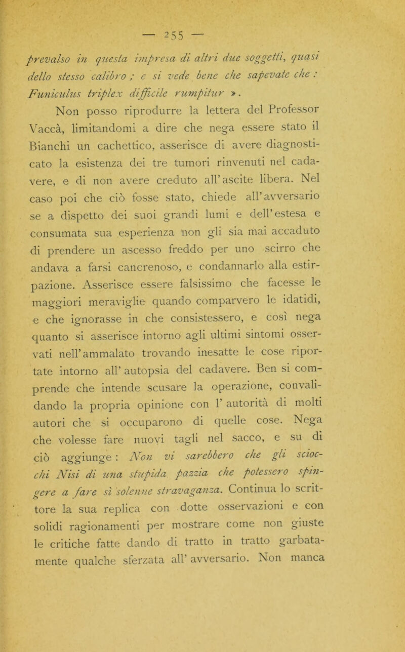 prevalso in questa impresa di altri due soggetti, quasi dello stesso calibro ; e si vede bene che sapevate che : Funiculus triplex difficile rumpitur ». Non posso riprodurre la lettera del Professor Yaccà, limitandomi a dire che nega essere stato il Bianchi un cachettico, asserisce di avere diagnosti- cato la esistenza dei tre tumori rinvenuti nel cada- vere, e di non avere creduto all’uscite libera. Nel caso poi che ciò fosse stato, chiede all’avversario se a dispetto dei suoi grandi lumi e dell’estesa e consumata sua esperienza non gli sia mai accaduto di prendere un ascesso freddo per uno scirro che andava a farsi cancrenoso, e condannarlo alla estir- pazione. Asserisce essere falsissimo che facesse le maggiori meraviglie quando comparvero le idatidi, e che ignorasse in che consistessero, e così nega quanto si asserisce intorno agli ultimi sintomi osser- vati nell’ammalato trovando inesatte le cose ripor- tate intorno all’ autopsia del cadavere. Ben si com- prende che intende scusare la operazione, convali- dando la propria opinione con 1’ autorità di molti autori che si occuparono di quelle cose. Nega che volesse fare nuovi tagli nel sacco, e su di ciò aggiunge : Fon vi sarebbero che gli scioc- chi Fisi, di una stupida pazzia che potessero spin- gere a fare sì solenne stravaganza. Continua lo scnt- tore la sua replica con dotte osservazioni e con solidi ragionamenti per mostrare come non giuste le critiche fatte dando di tratto in tratto gai fiata- mente qualche sferzata all avversario. Non manca