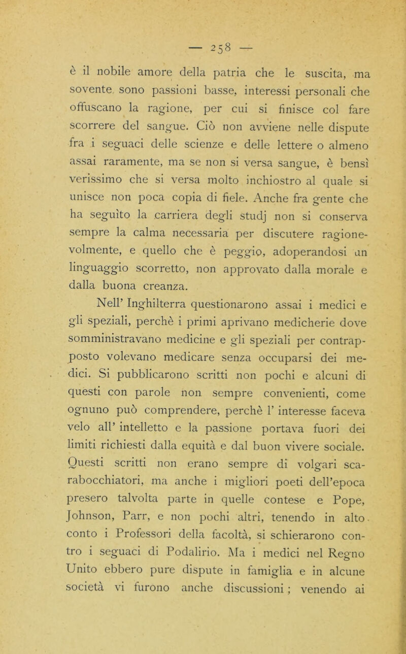 — 258 — è il nobile amore della patria che le suscita, ma sovente, sono passioni basse, interessi personali che offuscano la ragione, per cui si finisce col fare scorrere del sangue. Ciò non avviene nelle dispute fra i seguaci delle scienze e delle lettere o almeno assai raramente, ma se non si versa sangue, è bensì verissimo che si versa molto inchiostro al quale si unisce non poca copia di fiele. Anche fra gente che ha seguito la carriera degli studj non si conserva sempre la calma necessaria per discutere ragione- volmente, e quello che è peggio, adoperandosi un linguaggio scorretto, non approvato dalla morale e dalla buona creanza. Nell’ Inghilterra questionarono assai i medici e gii speziali, perchè i primi aprivano medicherie dove somministravano medicine e gii speziali per contrap- posto volevano medicare senza occuparsi dei me- dici. Si pubblicarono scritti non pochi e alcuni di questi con parole non sempre convenienti, come ognuno può comprendere, perchè 1’ interesse faceva velo all’ intelletto e la passione portava fuori dei limiti richiesti dalla equità e dal buon vivere sociale. Questi scritti non erano sempre di volgari sca- rabocchiatori, ma anche i migliori poeti dell’epoca presero talvolta parte in quelle contese e Pope, Johnson, Parr, e non pochi altri, tenendo in alto ■ conto i Professori della facoltà, si schierarono con- tro i seguaci di Podalirio. Ma i medici nel Regno Unito ebbero pure dispute in famiglia e in alcune
