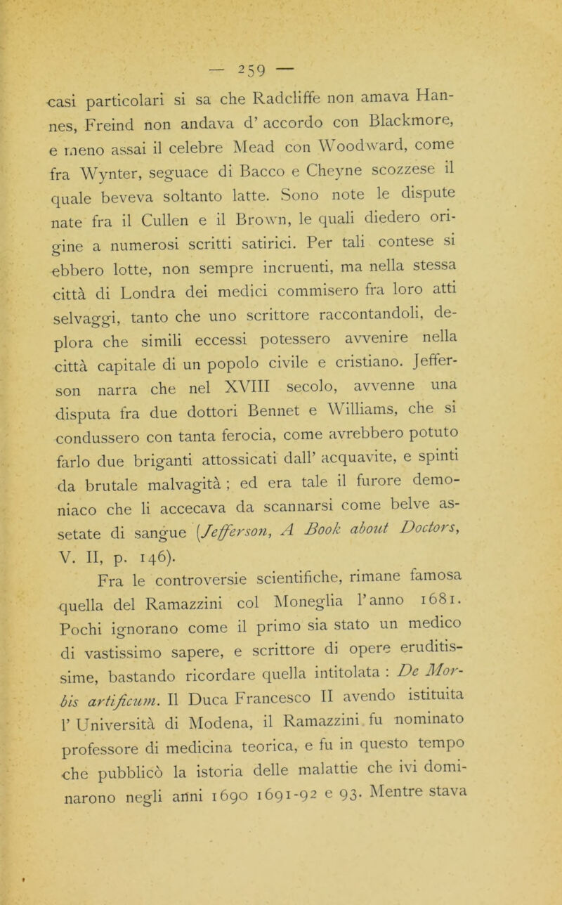 casi particolari si sa che Radchffe non amava Han- nes, Freind non andava d’ accordo con Blackmore, e meno assai il celebre Mead con W oodward, come fra Wynter, seguace di Bacco e Cheyne scozzese il quale beveva soltanto latte. Sono note le dispute nate fra il Cullen e il Brown, le quali diedero ori- gine a numerosi scritti satirici. Per tali contese si ebbero lotte, non sempre incruenti, ma nella stessa città di Londra dei medici commisero fra loro atti selvaggi, tanto che uno scrittore raccontandoli, de- plora che simili eccessi potessero avvenire nella città capitale di un popolo civile e cristiano. Jeffer- son narra che nel X\ III secolo, avvenne una disputa tra due dottori Bennet e \\ ìlliams, che si condussero con tanta ferocia, come avrebbero potuto farlo due briganti attossicati dall’ acquaxite, e spinti da brutale malvagità; ed era tale il fui ore demo- niaco che li accecava da scannarsi come belve as- setate di sangue (Jefferson, A Book about Doctor s, V. II, p. 146). Fra le controversie scientifiche, rimane famosa quella del Ramazzini col Moneglia l’anno 1681. Pochi ignorano come il primo sia stato un medico di vastissimo sapere, e scrittore di opeie eruditis- sime, bastando ricordare quella intitolata : De Mor- te artificum. Il Duca Francesco II avendo istituita 1’ Università di Modena, il Ramazzini fu nominato professore di medicina teorica, e fu in questo tempo che pubblicò la istoria delle malattie che i\i domi- narono negli anni 1690 1691-92 e 93. Mentre stava